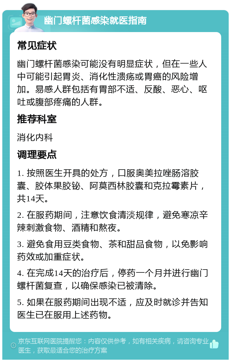 幽门螺杆菌感染就医指南 常见症状 幽门螺杆菌感染可能没有明显症状，但在一些人中可能引起胃炎、消化性溃疡或胃癌的风险增加。易感人群包括有胃部不适、反酸、恶心、呕吐或腹部疼痛的人群。 推荐科室 消化内科 调理要点 1. 按照医生开具的处方，口服奥美拉唑肠溶胶囊、胶体果胶铋、阿莫西林胶囊和克拉霉素片，共14天。 2. 在服药期间，注意饮食清淡规律，避免寒凉辛辣刺激食物、酒精和熬夜。 3. 避免食用豆类食物、茶和甜品食物，以免影响药效或加重症状。 4. 在完成14天的治疗后，停药一个月并进行幽门螺杆菌复查，以确保感染已被清除。 5. 如果在服药期间出现不适，应及时就诊并告知医生已在服用上述药物。