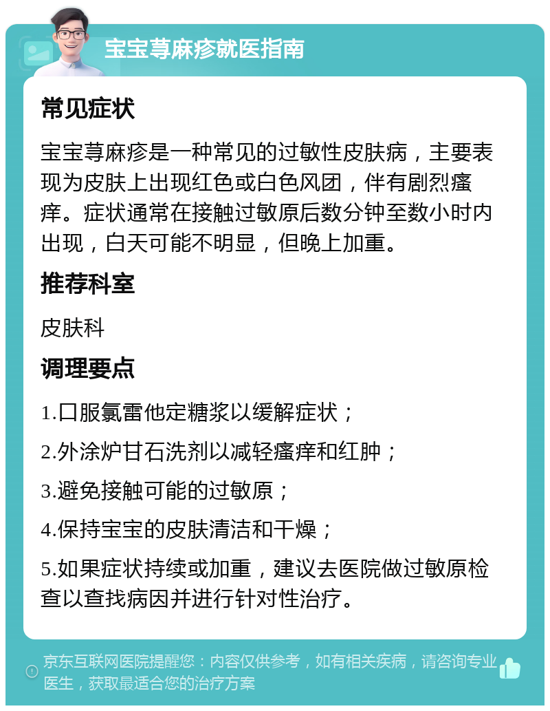 宝宝荨麻疹就医指南 常见症状 宝宝荨麻疹是一种常见的过敏性皮肤病，主要表现为皮肤上出现红色或白色风团，伴有剧烈瘙痒。症状通常在接触过敏原后数分钟至数小时内出现，白天可能不明显，但晚上加重。 推荐科室 皮肤科 调理要点 1.口服氯雷他定糖浆以缓解症状； 2.外涂炉甘石洗剂以减轻瘙痒和红肿； 3.避免接触可能的过敏原； 4.保持宝宝的皮肤清洁和干燥； 5.如果症状持续或加重，建议去医院做过敏原检查以查找病因并进行针对性治疗。