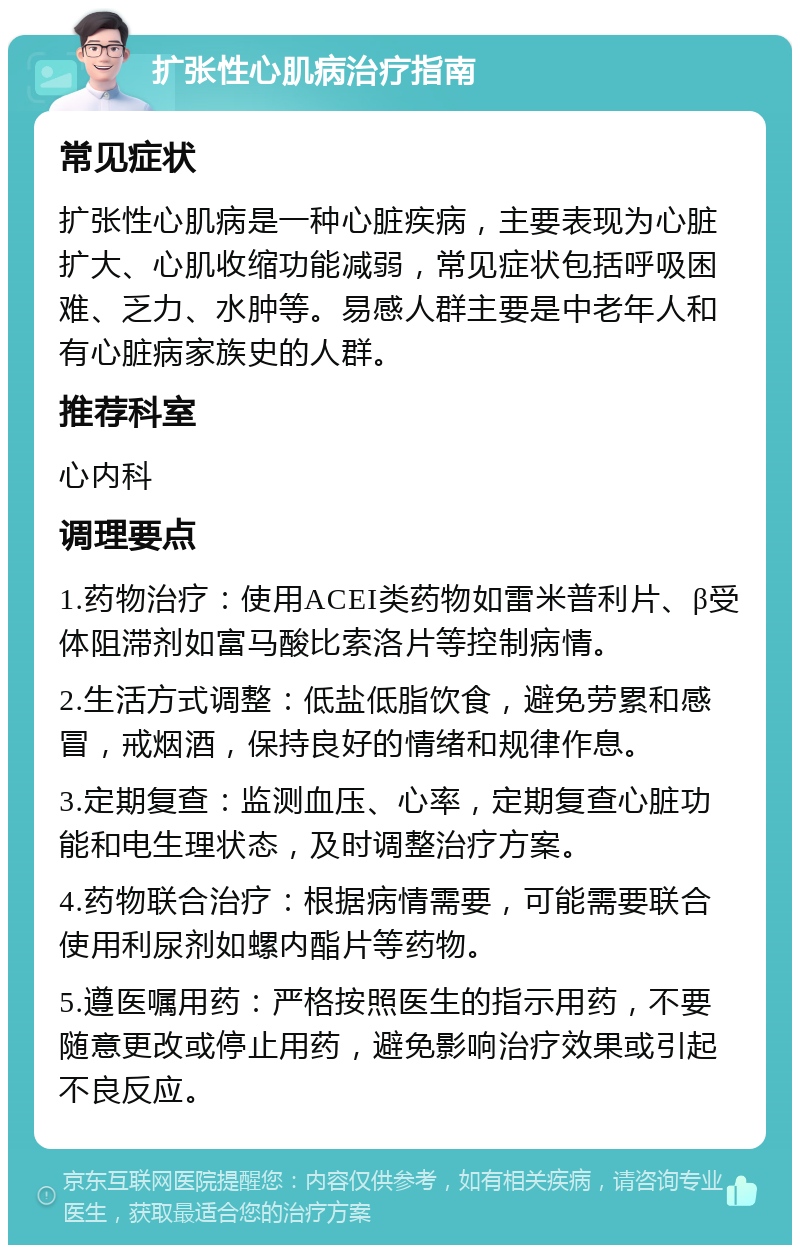 扩张性心肌病治疗指南 常见症状 扩张性心肌病是一种心脏疾病，主要表现为心脏扩大、心肌收缩功能减弱，常见症状包括呼吸困难、乏力、水肿等。易感人群主要是中老年人和有心脏病家族史的人群。 推荐科室 心内科 调理要点 1.药物治疗：使用ACEI类药物如雷米普利片、β受体阻滞剂如富马酸比索洛片等控制病情。 2.生活方式调整：低盐低脂饮食，避免劳累和感冒，戒烟酒，保持良好的情绪和规律作息。 3.定期复查：监测血压、心率，定期复查心脏功能和电生理状态，及时调整治疗方案。 4.药物联合治疗：根据病情需要，可能需要联合使用利尿剂如螺内酯片等药物。 5.遵医嘱用药：严格按照医生的指示用药，不要随意更改或停止用药，避免影响治疗效果或引起不良反应。