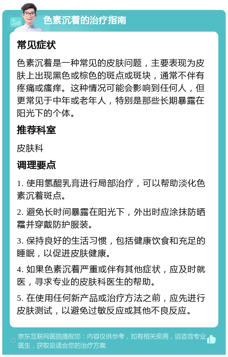 色素沉着的治疗指南 常见症状 色素沉着是一种常见的皮肤问题，主要表现为皮肤上出现黑色或棕色的斑点或斑块，通常不伴有疼痛或瘙痒。这种情况可能会影响到任何人，但更常见于中年或老年人，特别是那些长期暴露在阳光下的个体。 推荐科室 皮肤科 调理要点 1. 使用氢醌乳膏进行局部治疗，可以帮助淡化色素沉着斑点。 2. 避免长时间暴露在阳光下，外出时应涂抹防晒霜并穿戴防护服装。 3. 保持良好的生活习惯，包括健康饮食和充足的睡眠，以促进皮肤健康。 4. 如果色素沉着严重或伴有其他症状，应及时就医，寻求专业的皮肤科医生的帮助。 5. 在使用任何新产品或治疗方法之前，应先进行皮肤测试，以避免过敏反应或其他不良反应。