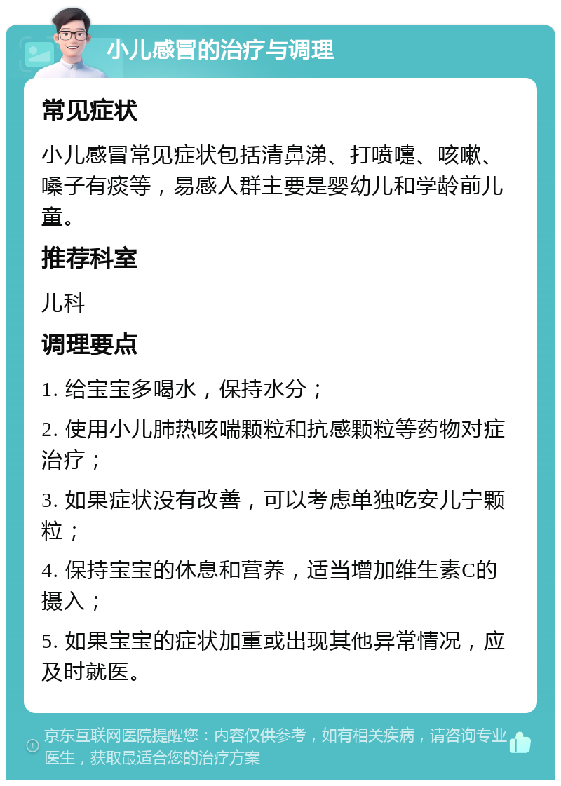 小儿感冒的治疗与调理 常见症状 小儿感冒常见症状包括清鼻涕、打喷嚏、咳嗽、嗓子有痰等，易感人群主要是婴幼儿和学龄前儿童。 推荐科室 儿科 调理要点 1. 给宝宝多喝水，保持水分； 2. 使用小儿肺热咳喘颗粒和抗感颗粒等药物对症治疗； 3. 如果症状没有改善，可以考虑单独吃安儿宁颗粒； 4. 保持宝宝的休息和营养，适当增加维生素C的摄入； 5. 如果宝宝的症状加重或出现其他异常情况，应及时就医。