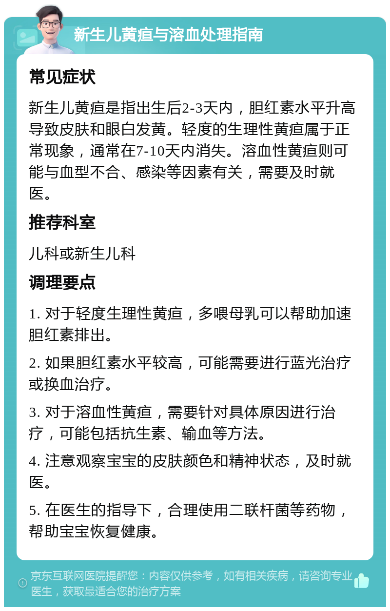 新生儿黄疸与溶血处理指南 常见症状 新生儿黄疸是指出生后2-3天内，胆红素水平升高导致皮肤和眼白发黄。轻度的生理性黄疸属于正常现象，通常在7-10天内消失。溶血性黄疸则可能与血型不合、感染等因素有关，需要及时就医。 推荐科室 儿科或新生儿科 调理要点 1. 对于轻度生理性黄疸，多喂母乳可以帮助加速胆红素排出。 2. 如果胆红素水平较高，可能需要进行蓝光治疗或换血治疗。 3. 对于溶血性黄疸，需要针对具体原因进行治疗，可能包括抗生素、输血等方法。 4. 注意观察宝宝的皮肤颜色和精神状态，及时就医。 5. 在医生的指导下，合理使用二联杆菌等药物，帮助宝宝恢复健康。