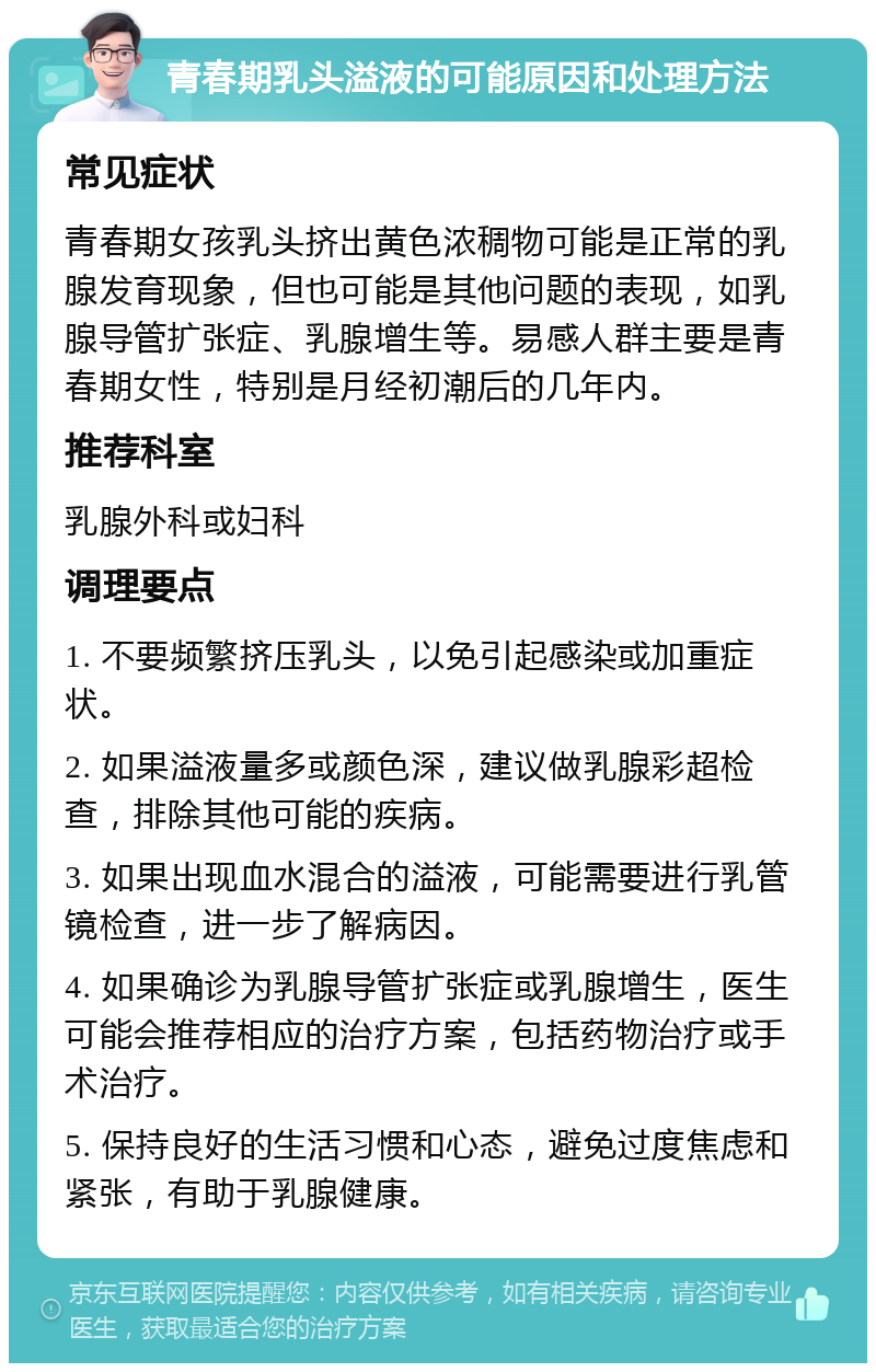 青春期乳头溢液的可能原因和处理方法 常见症状 青春期女孩乳头挤出黄色浓稠物可能是正常的乳腺发育现象，但也可能是其他问题的表现，如乳腺导管扩张症、乳腺增生等。易感人群主要是青春期女性，特别是月经初潮后的几年内。 推荐科室 乳腺外科或妇科 调理要点 1. 不要频繁挤压乳头，以免引起感染或加重症状。 2. 如果溢液量多或颜色深，建议做乳腺彩超检查，排除其他可能的疾病。 3. 如果出现血水混合的溢液，可能需要进行乳管镜检查，进一步了解病因。 4. 如果确诊为乳腺导管扩张症或乳腺增生，医生可能会推荐相应的治疗方案，包括药物治疗或手术治疗。 5. 保持良好的生活习惯和心态，避免过度焦虑和紧张，有助于乳腺健康。