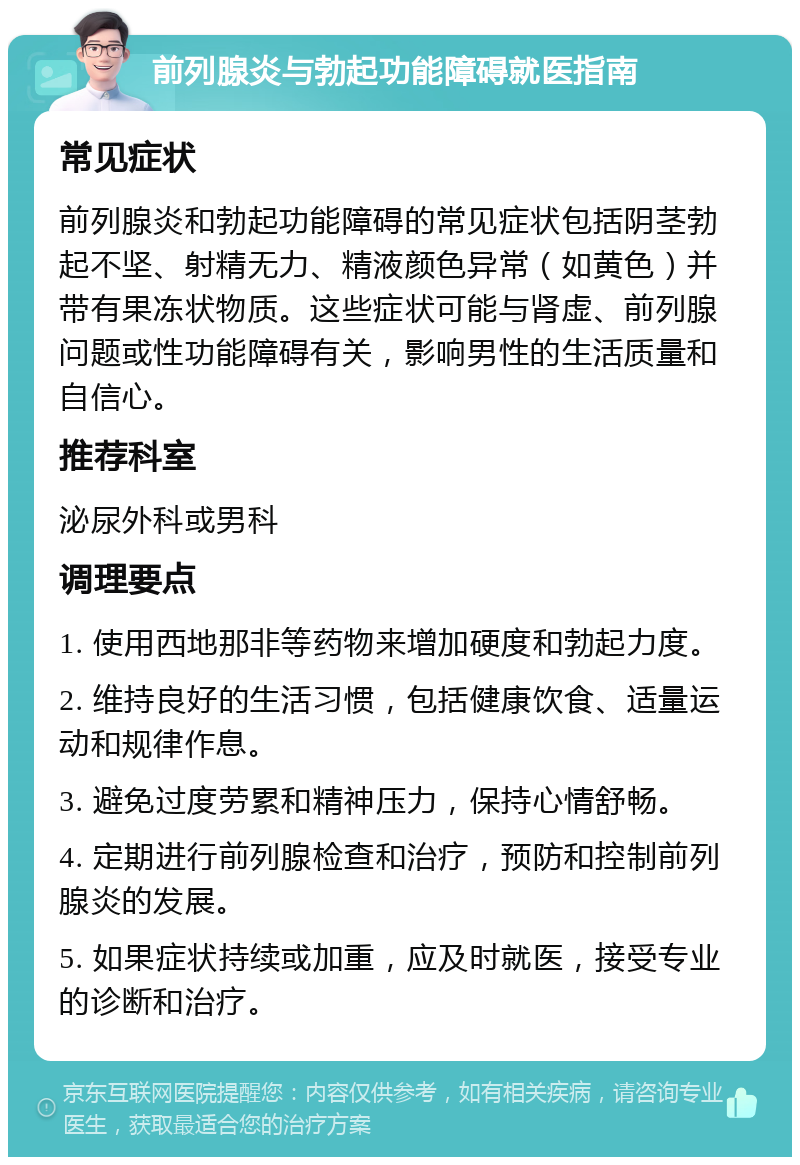 前列腺炎与勃起功能障碍就医指南 常见症状 前列腺炎和勃起功能障碍的常见症状包括阴茎勃起不坚、射精无力、精液颜色异常（如黄色）并带有果冻状物质。这些症状可能与肾虚、前列腺问题或性功能障碍有关，影响男性的生活质量和自信心。 推荐科室 泌尿外科或男科 调理要点 1. 使用西地那非等药物来增加硬度和勃起力度。 2. 维持良好的生活习惯，包括健康饮食、适量运动和规律作息。 3. 避免过度劳累和精神压力，保持心情舒畅。 4. 定期进行前列腺检查和治疗，预防和控制前列腺炎的发展。 5. 如果症状持续或加重，应及时就医，接受专业的诊断和治疗。