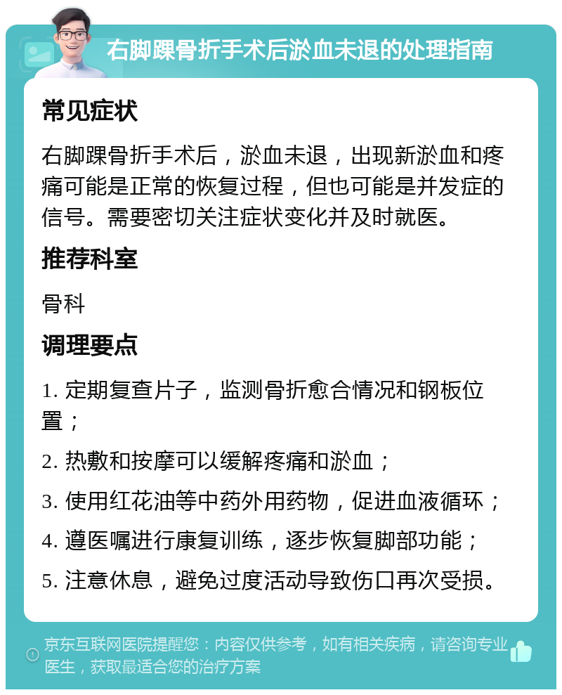 右脚踝骨折手术后淤血未退的处理指南 常见症状 右脚踝骨折手术后，淤血未退，出现新淤血和疼痛可能是正常的恢复过程，但也可能是并发症的信号。需要密切关注症状变化并及时就医。 推荐科室 骨科 调理要点 1. 定期复查片子，监测骨折愈合情况和钢板位置； 2. 热敷和按摩可以缓解疼痛和淤血； 3. 使用红花油等中药外用药物，促进血液循环； 4. 遵医嘱进行康复训练，逐步恢复脚部功能； 5. 注意休息，避免过度活动导致伤口再次受损。