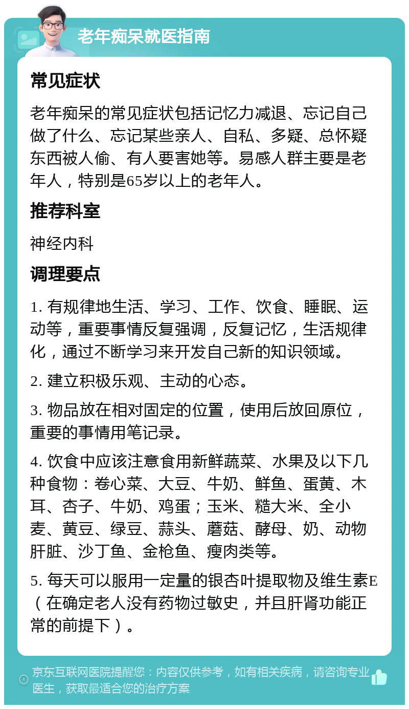 老年痴呆就医指南 常见症状 老年痴呆的常见症状包括记忆力减退、忘记自己做了什么、忘记某些亲人、自私、多疑、总怀疑东西被人偷、有人要害她等。易感人群主要是老年人，特别是65岁以上的老年人。 推荐科室 神经内科 调理要点 1. 有规律地生活、学习、工作、饮食、睡眠、运动等，重要事情反复强调，反复记忆，生活规律化，通过不断学习来开发自己新的知识领域。 2. 建立积极乐观、主动的心态。 3. 物品放在相对固定的位置，使用后放回原位，重要的事情用笔记录。 4. 饮食中应该注意食用新鲜蔬菜、水果及以下几种食物：卷心菜、大豆、牛奶、鲜鱼、蛋黄、木耳、杏子、牛奶、鸡蛋；玉米、糙大米、全小麦、黄豆、绿豆、蒜头、蘑菇、酵母、奶、动物肝脏、沙丁鱼、金枪鱼、瘦肉类等。 5. 每天可以服用一定量的银杏叶提取物及维生素E（在确定老人没有药物过敏史，并且肝肾功能正常的前提下）。