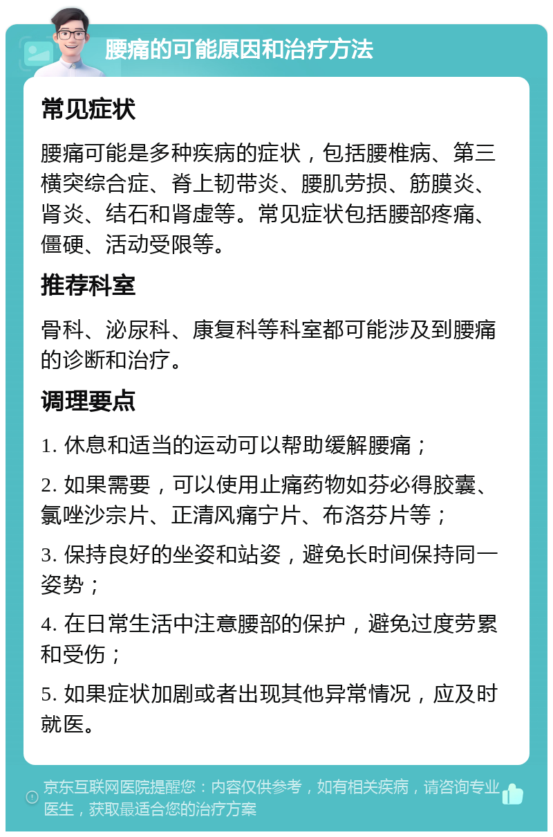 腰痛的可能原因和治疗方法 常见症状 腰痛可能是多种疾病的症状，包括腰椎病、第三横突综合症、脊上韧带炎、腰肌劳损、筋膜炎、肾炎、结石和肾虚等。常见症状包括腰部疼痛、僵硬、活动受限等。 推荐科室 骨科、泌尿科、康复科等科室都可能涉及到腰痛的诊断和治疗。 调理要点 1. 休息和适当的运动可以帮助缓解腰痛； 2. 如果需要，可以使用止痛药物如芬必得胶囊、氯唑沙宗片、正清风痛宁片、布洛芬片等； 3. 保持良好的坐姿和站姿，避免长时间保持同一姿势； 4. 在日常生活中注意腰部的保护，避免过度劳累和受伤； 5. 如果症状加剧或者出现其他异常情况，应及时就医。