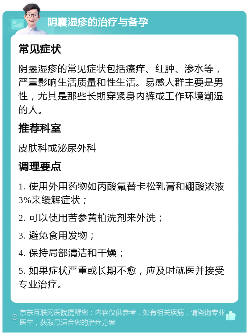 阴囊湿疹的治疗与备孕 常见症状 阴囊湿疹的常见症状包括瘙痒、红肿、渗水等，严重影响生活质量和性生活。易感人群主要是男性，尤其是那些长期穿紧身内裤或工作环境潮湿的人。 推荐科室 皮肤科或泌尿外科 调理要点 1. 使用外用药物如丙酸氟替卡松乳膏和硼酸浓液3%来缓解症状； 2. 可以使用苦参黄柏洗剂来外洗； 3. 避免食用发物； 4. 保持局部清洁和干燥； 5. 如果症状严重或长期不愈，应及时就医并接受专业治疗。