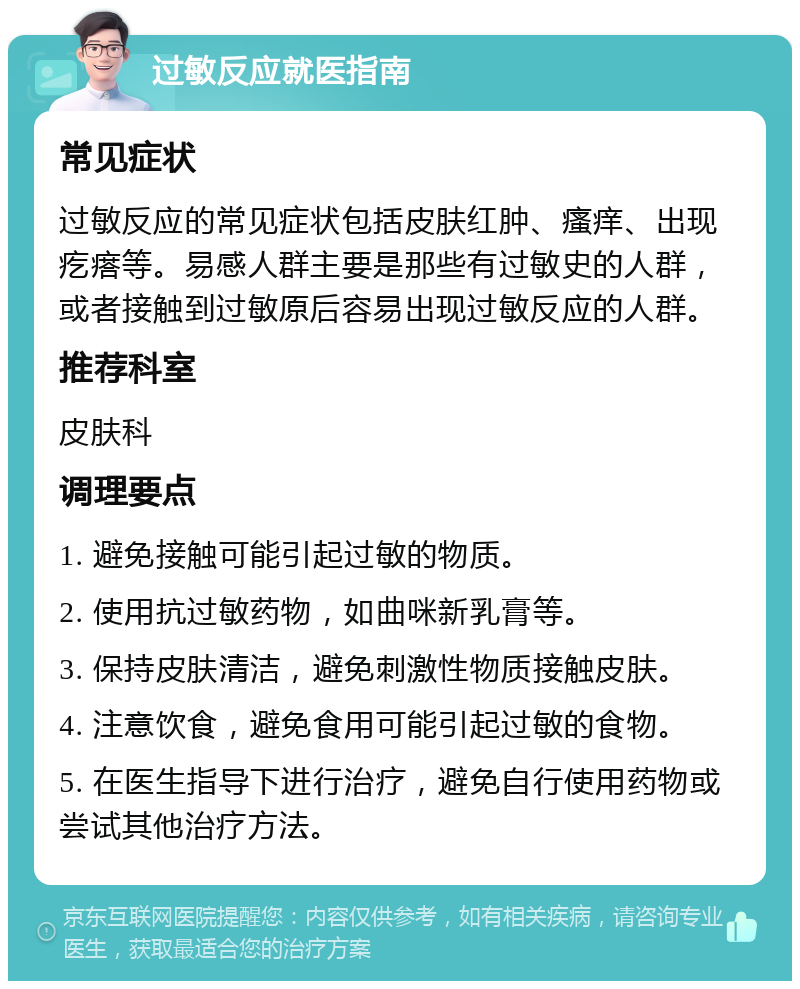 过敏反应就医指南 常见症状 过敏反应的常见症状包括皮肤红肿、瘙痒、出现疙瘩等。易感人群主要是那些有过敏史的人群，或者接触到过敏原后容易出现过敏反应的人群。 推荐科室 皮肤科 调理要点 1. 避免接触可能引起过敏的物质。 2. 使用抗过敏药物，如曲咪新乳膏等。 3. 保持皮肤清洁，避免刺激性物质接触皮肤。 4. 注意饮食，避免食用可能引起过敏的食物。 5. 在医生指导下进行治疗，避免自行使用药物或尝试其他治疗方法。