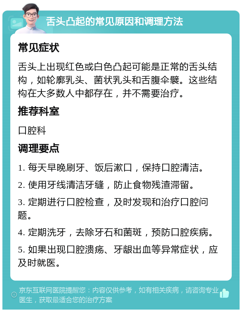 舌头凸起的常见原因和调理方法 常见症状 舌头上出现红色或白色凸起可能是正常的舌头结构，如轮廓乳头、菌状乳头和舌腹伞襞。这些结构在大多数人中都存在，并不需要治疗。 推荐科室 口腔科 调理要点 1. 每天早晚刷牙、饭后漱口，保持口腔清洁。 2. 使用牙线清洁牙缝，防止食物残渣滞留。 3. 定期进行口腔检查，及时发现和治疗口腔问题。 4. 定期洗牙，去除牙石和菌斑，预防口腔疾病。 5. 如果出现口腔溃疡、牙龈出血等异常症状，应及时就医。