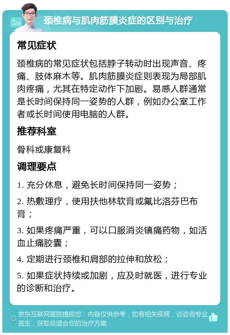 颈椎病与肌肉筋膜炎症的区别与治疗 常见症状 颈椎病的常见症状包括脖子转动时出现声音、疼痛、肢体麻木等。肌肉筋膜炎症则表现为局部肌肉疼痛，尤其在特定动作下加剧。易感人群通常是长时间保持同一姿势的人群，例如办公室工作者或长时间使用电脑的人群。 推荐科室 骨科或康复科 调理要点 1. 充分休息，避免长时间保持同一姿势； 2. 热敷理疗，使用扶他林软膏或氟比洛芬巴布膏； 3. 如果疼痛严重，可以口服消炎镇痛药物，如活血止痛胶囊； 4. 定期进行颈椎和肩部的拉伸和放松； 5. 如果症状持续或加剧，应及时就医，进行专业的诊断和治疗。