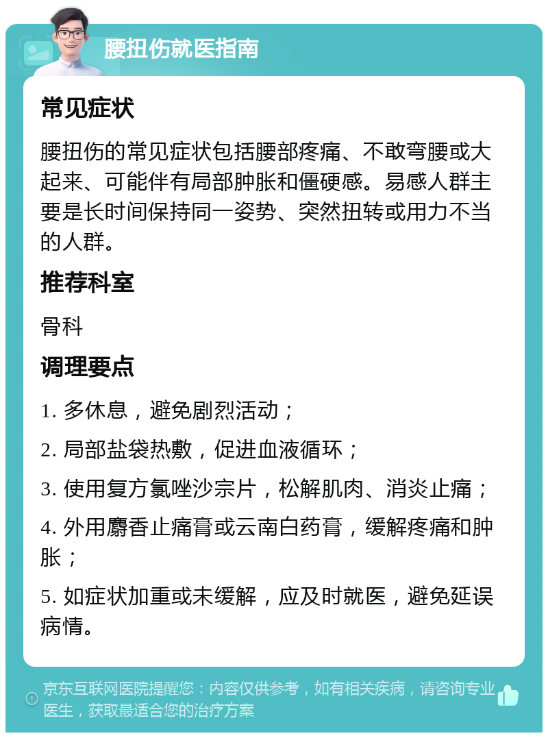 腰扭伤就医指南 常见症状 腰扭伤的常见症状包括腰部疼痛、不敢弯腰或大起来、可能伴有局部肿胀和僵硬感。易感人群主要是长时间保持同一姿势、突然扭转或用力不当的人群。 推荐科室 骨科 调理要点 1. 多休息，避免剧烈活动； 2. 局部盐袋热敷，促进血液循环； 3. 使用复方氯唑沙宗片，松解肌肉、消炎止痛； 4. 外用麝香止痛膏或云南白药膏，缓解疼痛和肿胀； 5. 如症状加重或未缓解，应及时就医，避免延误病情。