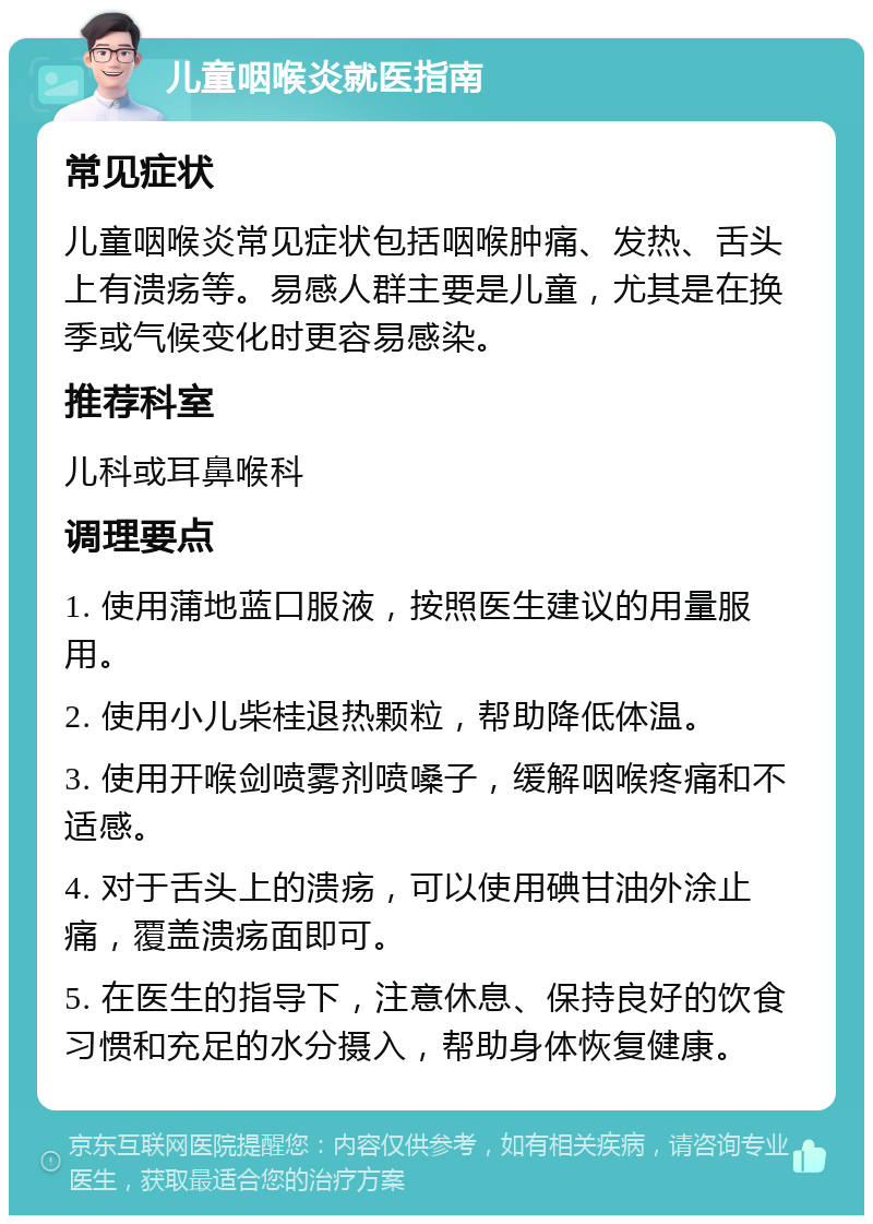 儿童咽喉炎就医指南 常见症状 儿童咽喉炎常见症状包括咽喉肿痛、发热、舌头上有溃疡等。易感人群主要是儿童，尤其是在换季或气候变化时更容易感染。 推荐科室 儿科或耳鼻喉科 调理要点 1. 使用蒲地蓝口服液，按照医生建议的用量服用。 2. 使用小儿柴桂退热颗粒，帮助降低体温。 3. 使用开喉剑喷雾剂喷嗓子，缓解咽喉疼痛和不适感。 4. 对于舌头上的溃疡，可以使用碘甘油外涂止痛，覆盖溃疡面即可。 5. 在医生的指导下，注意休息、保持良好的饮食习惯和充足的水分摄入，帮助身体恢复健康。