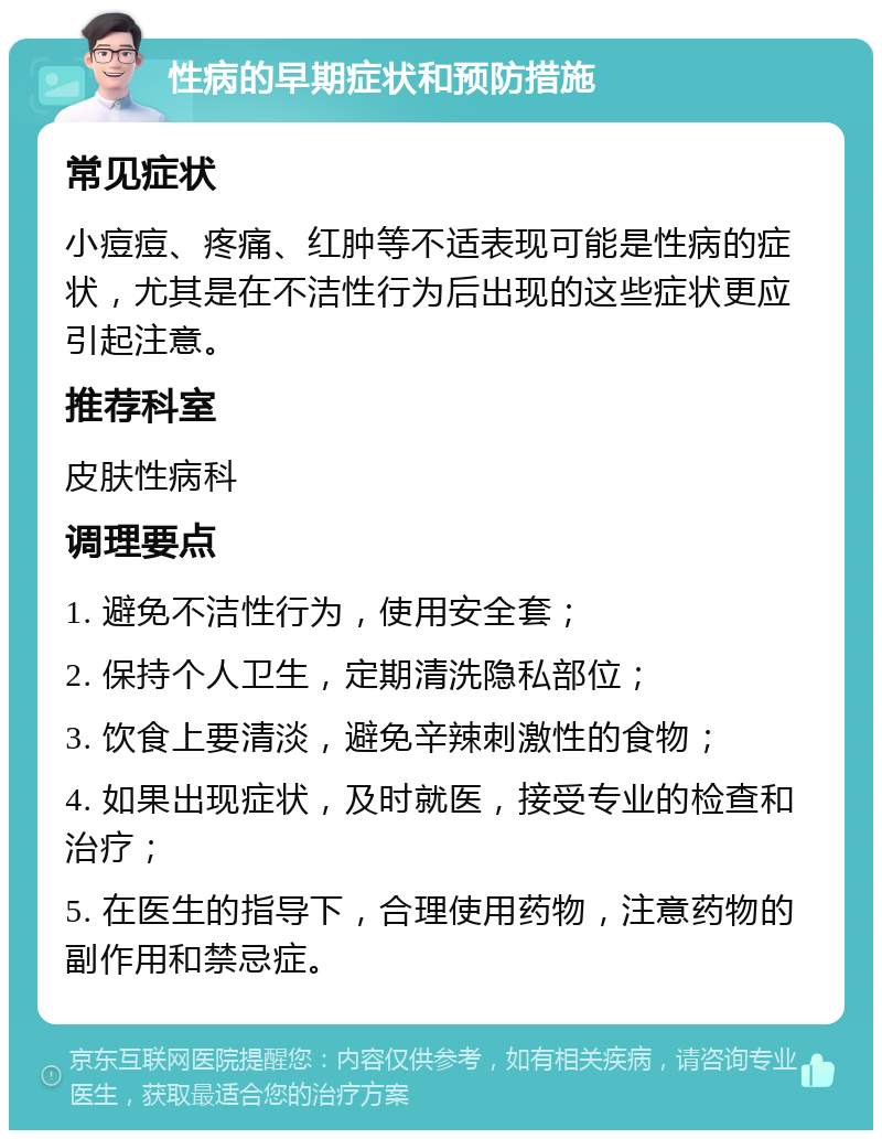 性病的早期症状和预防措施 常见症状 小痘痘、疼痛、红肿等不适表现可能是性病的症状，尤其是在不洁性行为后出现的这些症状更应引起注意。 推荐科室 皮肤性病科 调理要点 1. 避免不洁性行为，使用安全套； 2. 保持个人卫生，定期清洗隐私部位； 3. 饮食上要清淡，避免辛辣刺激性的食物； 4. 如果出现症状，及时就医，接受专业的检查和治疗； 5. 在医生的指导下，合理使用药物，注意药物的副作用和禁忌症。