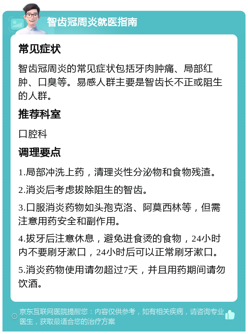 智齿冠周炎就医指南 常见症状 智齿冠周炎的常见症状包括牙肉肿痛、局部红肿、口臭等。易感人群主要是智齿长不正或阻生的人群。 推荐科室 口腔科 调理要点 1.局部冲洗上药，清理炎性分泌物和食物残渣。 2.消炎后考虑拔除阻生的智齿。 3.口服消炎药物如头孢克洛、阿莫西林等，但需注意用药安全和副作用。 4.拔牙后注意休息，避免进食烫的食物，24小时内不要刷牙漱口，24小时后可以正常刷牙漱口。 5.消炎药物使用请勿超过7天，并且用药期间请勿饮酒。