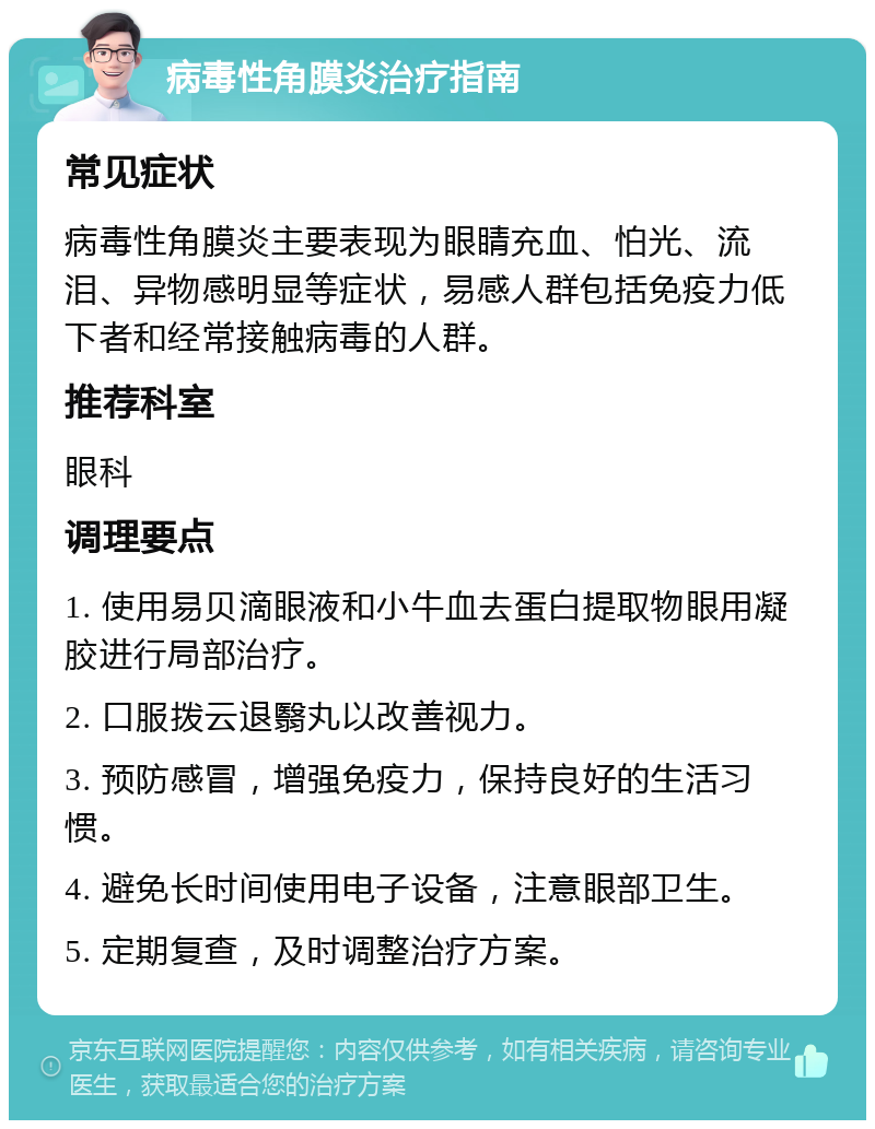 病毒性角膜炎治疗指南 常见症状 病毒性角膜炎主要表现为眼睛充血、怕光、流泪、异物感明显等症状，易感人群包括免疫力低下者和经常接触病毒的人群。 推荐科室 眼科 调理要点 1. 使用易贝滴眼液和小牛血去蛋白提取物眼用凝胶进行局部治疗。 2. 口服拨云退翳丸以改善视力。 3. 预防感冒，增强免疫力，保持良好的生活习惯。 4. 避免长时间使用电子设备，注意眼部卫生。 5. 定期复查，及时调整治疗方案。