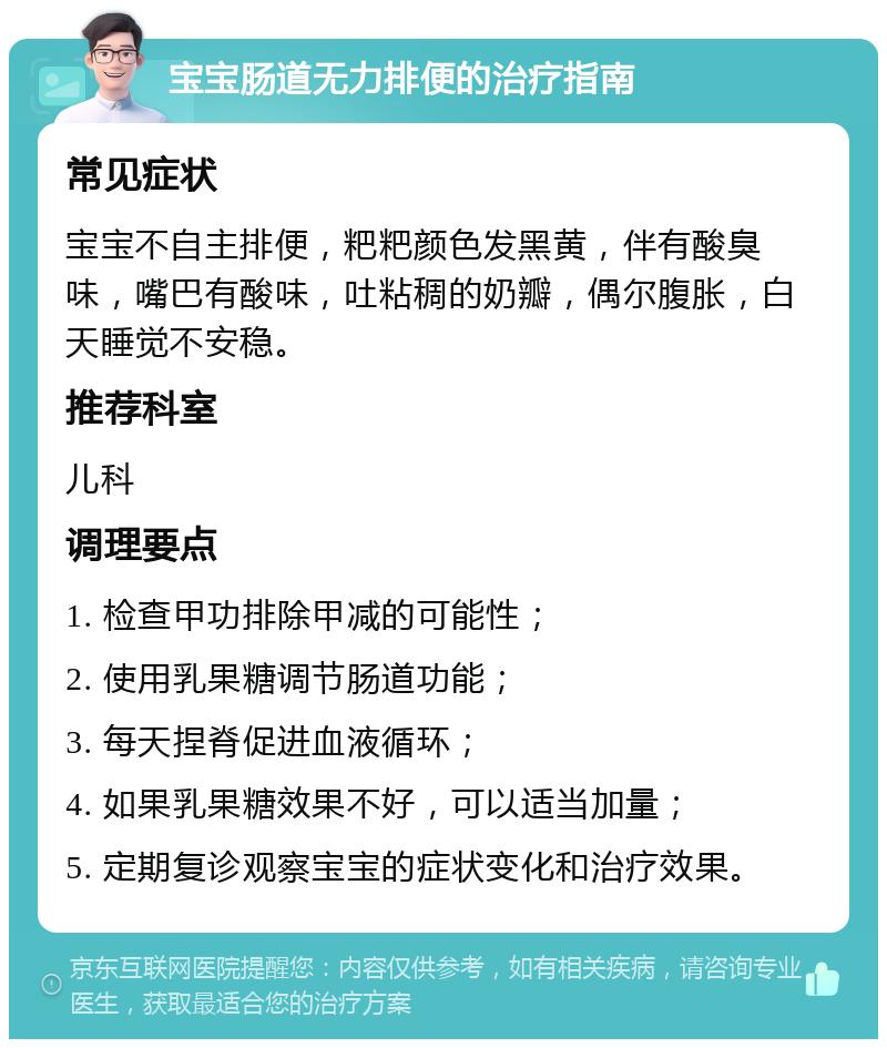 宝宝肠道无力排便的治疗指南 常见症状 宝宝不自主排便，粑粑颜色发黑黄，伴有酸臭味，嘴巴有酸味，吐粘稠的奶瓣，偶尔腹胀，白天睡觉不安稳。 推荐科室 儿科 调理要点 1. 检查甲功排除甲减的可能性； 2. 使用乳果糖调节肠道功能； 3. 每天捏脊促进血液循环； 4. 如果乳果糖效果不好，可以适当加量； 5. 定期复诊观察宝宝的症状变化和治疗效果。