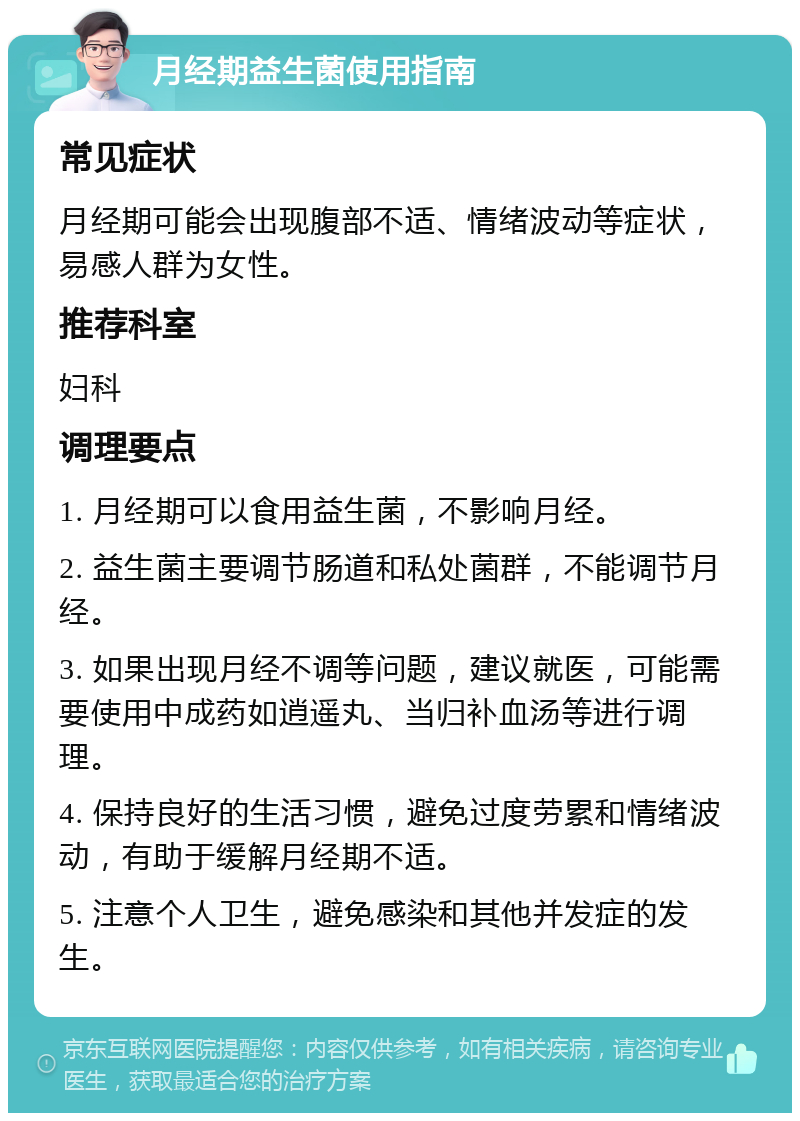 月经期益生菌使用指南 常见症状 月经期可能会出现腹部不适、情绪波动等症状，易感人群为女性。 推荐科室 妇科 调理要点 1. 月经期可以食用益生菌，不影响月经。 2. 益生菌主要调节肠道和私处菌群，不能调节月经。 3. 如果出现月经不调等问题，建议就医，可能需要使用中成药如逍遥丸、当归补血汤等进行调理。 4. 保持良好的生活习惯，避免过度劳累和情绪波动，有助于缓解月经期不适。 5. 注意个人卫生，避免感染和其他并发症的发生。