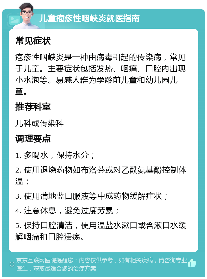 儿童疱疹性咽峡炎就医指南 常见症状 疱疹性咽峡炎是一种由病毒引起的传染病，常见于儿童。主要症状包括发热、咽痛、口腔内出现小水泡等。易感人群为学龄前儿童和幼儿园儿童。 推荐科室 儿科或传染科 调理要点 1. 多喝水，保持水分； 2. 使用退烧药物如布洛芬或对乙酰氨基酚控制体温； 3. 使用蒲地蓝口服液等中成药物缓解症状； 4. 注意休息，避免过度劳累； 5. 保持口腔清洁，使用温盐水漱口或含漱口水缓解咽痛和口腔溃疡。