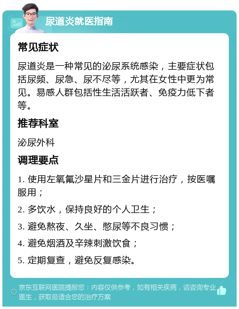 尿道炎就医指南 常见症状 尿道炎是一种常见的泌尿系统感染，主要症状包括尿频、尿急、尿不尽等，尤其在女性中更为常见。易感人群包括性生活活跃者、免疫力低下者等。 推荐科室 泌尿外科 调理要点 1. 使用左氧氟沙星片和三金片进行治疗，按医嘱服用； 2. 多饮水，保持良好的个人卫生； 3. 避免熬夜、久坐、憋尿等不良习惯； 4. 避免烟酒及辛辣刺激饮食； 5. 定期复查，避免反复感染。