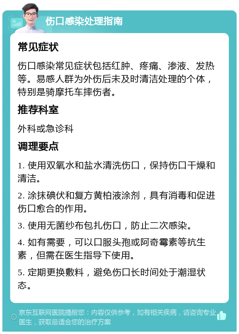 伤口感染处理指南 常见症状 伤口感染常见症状包括红肿、疼痛、渗液、发热等。易感人群为外伤后未及时清洁处理的个体，特别是骑摩托车摔伤者。 推荐科室 外科或急诊科 调理要点 1. 使用双氧水和盐水清洗伤口，保持伤口干燥和清洁。 2. 涂抹碘伏和复方黄柏液涂剂，具有消毒和促进伤口愈合的作用。 3. 使用无菌纱布包扎伤口，防止二次感染。 4. 如有需要，可以口服头孢或阿奇霉素等抗生素，但需在医生指导下使用。 5. 定期更换敷料，避免伤口长时间处于潮湿状态。