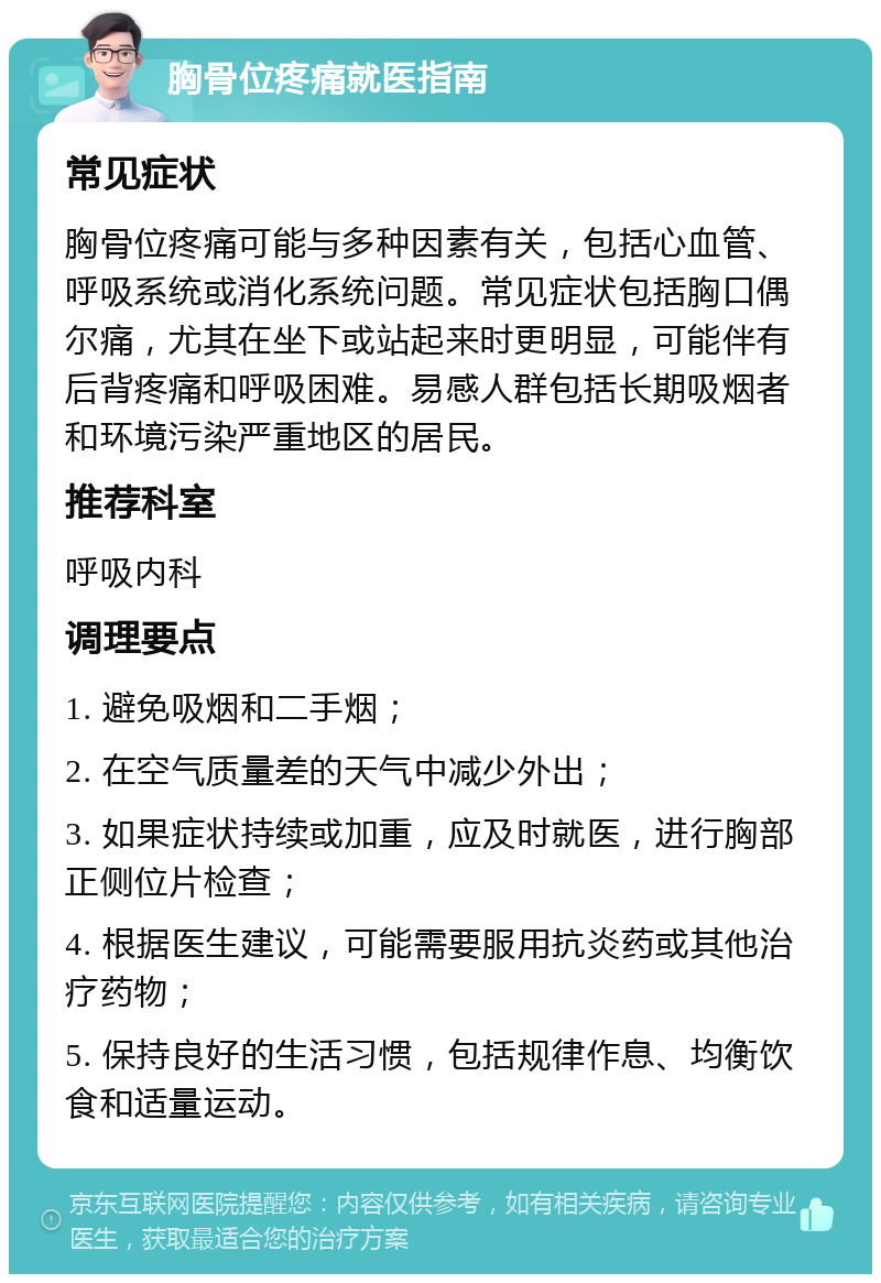 胸骨位疼痛就医指南 常见症状 胸骨位疼痛可能与多种因素有关，包括心血管、呼吸系统或消化系统问题。常见症状包括胸口偶尔痛，尤其在坐下或站起来时更明显，可能伴有后背疼痛和呼吸困难。易感人群包括长期吸烟者和环境污染严重地区的居民。 推荐科室 呼吸内科 调理要点 1. 避免吸烟和二手烟； 2. 在空气质量差的天气中减少外出； 3. 如果症状持续或加重，应及时就医，进行胸部正侧位片检查； 4. 根据医生建议，可能需要服用抗炎药或其他治疗药物； 5. 保持良好的生活习惯，包括规律作息、均衡饮食和适量运动。