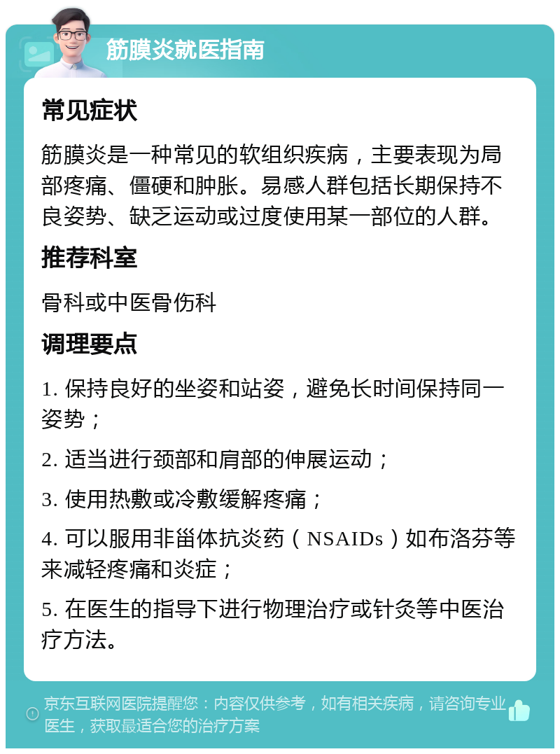 筋膜炎就医指南 常见症状 筋膜炎是一种常见的软组织疾病，主要表现为局部疼痛、僵硬和肿胀。易感人群包括长期保持不良姿势、缺乏运动或过度使用某一部位的人群。 推荐科室 骨科或中医骨伤科 调理要点 1. 保持良好的坐姿和站姿，避免长时间保持同一姿势； 2. 适当进行颈部和肩部的伸展运动； 3. 使用热敷或冷敷缓解疼痛； 4. 可以服用非甾体抗炎药（NSAIDs）如布洛芬等来减轻疼痛和炎症； 5. 在医生的指导下进行物理治疗或针灸等中医治疗方法。