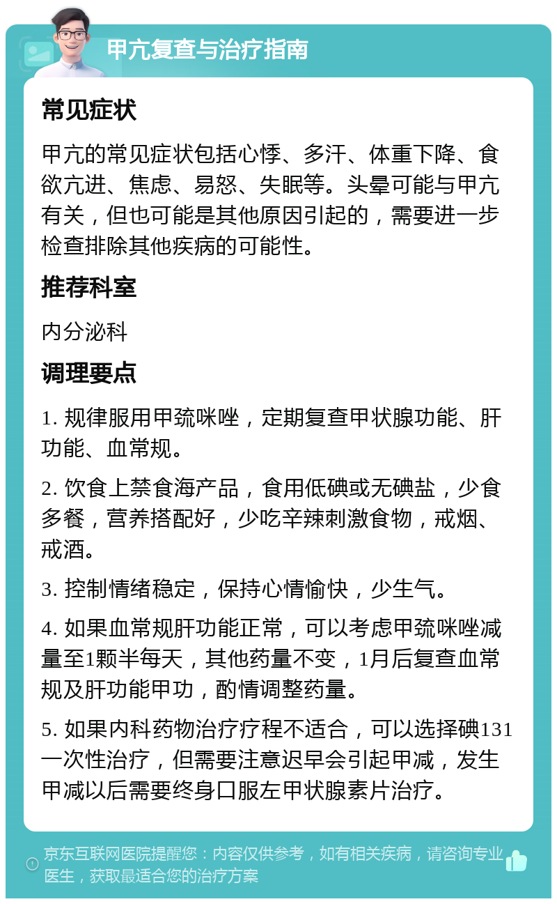 甲亢复查与治疗指南 常见症状 甲亢的常见症状包括心悸、多汗、体重下降、食欲亢进、焦虑、易怒、失眠等。头晕可能与甲亢有关，但也可能是其他原因引起的，需要进一步检查排除其他疾病的可能性。 推荐科室 内分泌科 调理要点 1. 规律服用甲巯咪唑，定期复查甲状腺功能、肝功能、血常规。 2. 饮食上禁食海产品，食用低碘或无碘盐，少食多餐，营养搭配好，少吃辛辣刺激食物，戒烟、戒酒。 3. 控制情绪稳定，保持心情愉快，少生气。 4. 如果血常规肝功能正常，可以考虑甲巯咪唑减量至1颗半每天，其他药量不变，1月后复查血常规及肝功能甲功，酌情调整药量。 5. 如果内科药物治疗疗程不适合，可以选择碘131一次性治疗，但需要注意迟早会引起甲减，发生甲减以后需要终身口服左甲状腺素片治疗。