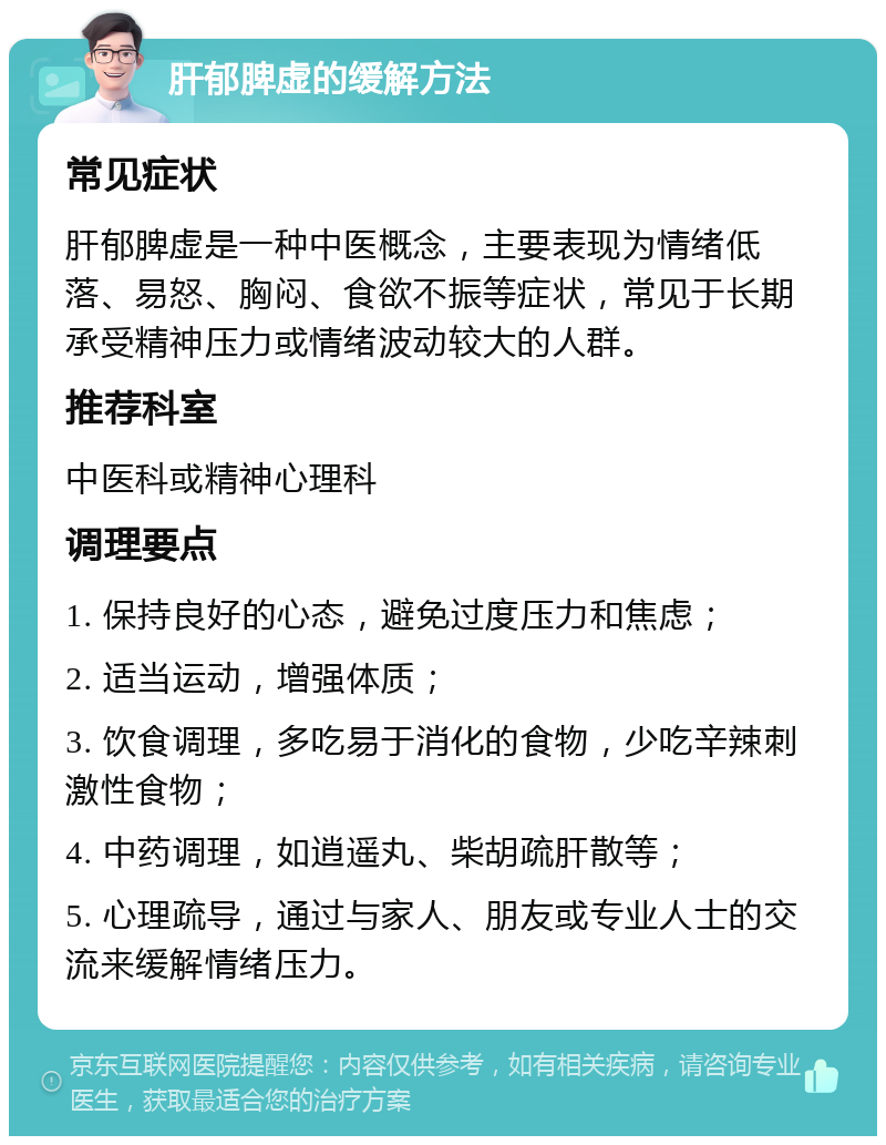 肝郁脾虚的缓解方法 常见症状 肝郁脾虚是一种中医概念，主要表现为情绪低落、易怒、胸闷、食欲不振等症状，常见于长期承受精神压力或情绪波动较大的人群。 推荐科室 中医科或精神心理科 调理要点 1. 保持良好的心态，避免过度压力和焦虑； 2. 适当运动，增强体质； 3. 饮食调理，多吃易于消化的食物，少吃辛辣刺激性食物； 4. 中药调理，如逍遥丸、柴胡疏肝散等； 5. 心理疏导，通过与家人、朋友或专业人士的交流来缓解情绪压力。