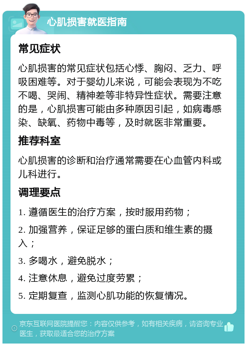 心肌损害就医指南 常见症状 心肌损害的常见症状包括心悸、胸闷、乏力、呼吸困难等。对于婴幼儿来说，可能会表现为不吃不喝、哭闹、精神差等非特异性症状。需要注意的是，心肌损害可能由多种原因引起，如病毒感染、缺氧、药物中毒等，及时就医非常重要。 推荐科室 心肌损害的诊断和治疗通常需要在心血管内科或儿科进行。 调理要点 1. 遵循医生的治疗方案，按时服用药物； 2. 加强营养，保证足够的蛋白质和维生素的摄入； 3. 多喝水，避免脱水； 4. 注意休息，避免过度劳累； 5. 定期复查，监测心肌功能的恢复情况。