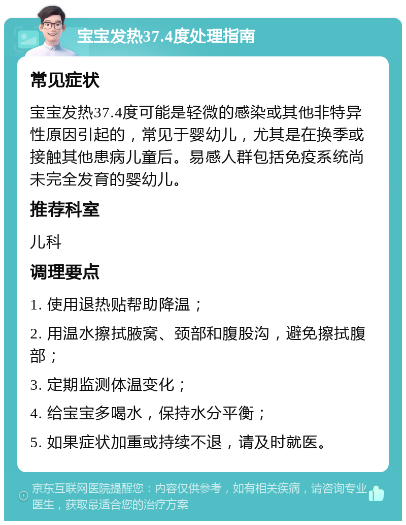 宝宝发热37.4度处理指南 常见症状 宝宝发热37.4度可能是轻微的感染或其他非特异性原因引起的，常见于婴幼儿，尤其是在换季或接触其他患病儿童后。易感人群包括免疫系统尚未完全发育的婴幼儿。 推荐科室 儿科 调理要点 1. 使用退热贴帮助降温； 2. 用温水擦拭腋窝、颈部和腹股沟，避免擦拭腹部； 3. 定期监测体温变化； 4. 给宝宝多喝水，保持水分平衡； 5. 如果症状加重或持续不退，请及时就医。