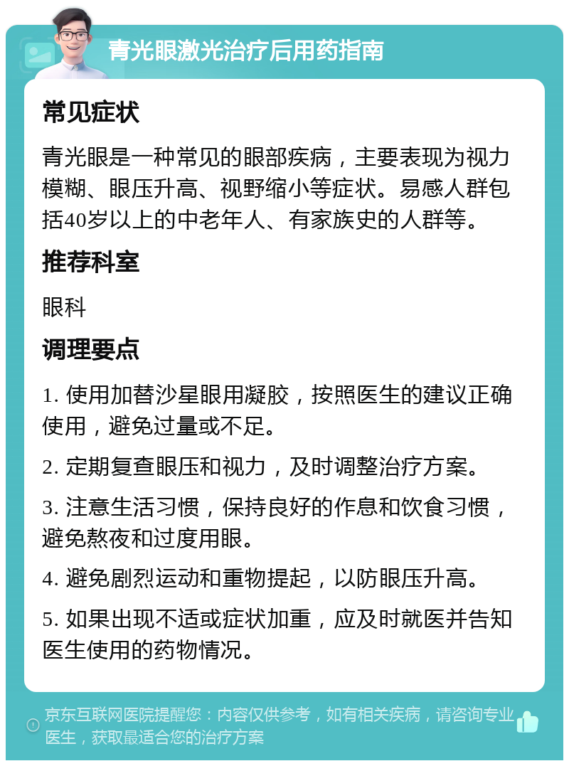 青光眼激光治疗后用药指南 常见症状 青光眼是一种常见的眼部疾病，主要表现为视力模糊、眼压升高、视野缩小等症状。易感人群包括40岁以上的中老年人、有家族史的人群等。 推荐科室 眼科 调理要点 1. 使用加替沙星眼用凝胶，按照医生的建议正确使用，避免过量或不足。 2. 定期复查眼压和视力，及时调整治疗方案。 3. 注意生活习惯，保持良好的作息和饮食习惯，避免熬夜和过度用眼。 4. 避免剧烈运动和重物提起，以防眼压升高。 5. 如果出现不适或症状加重，应及时就医并告知医生使用的药物情况。