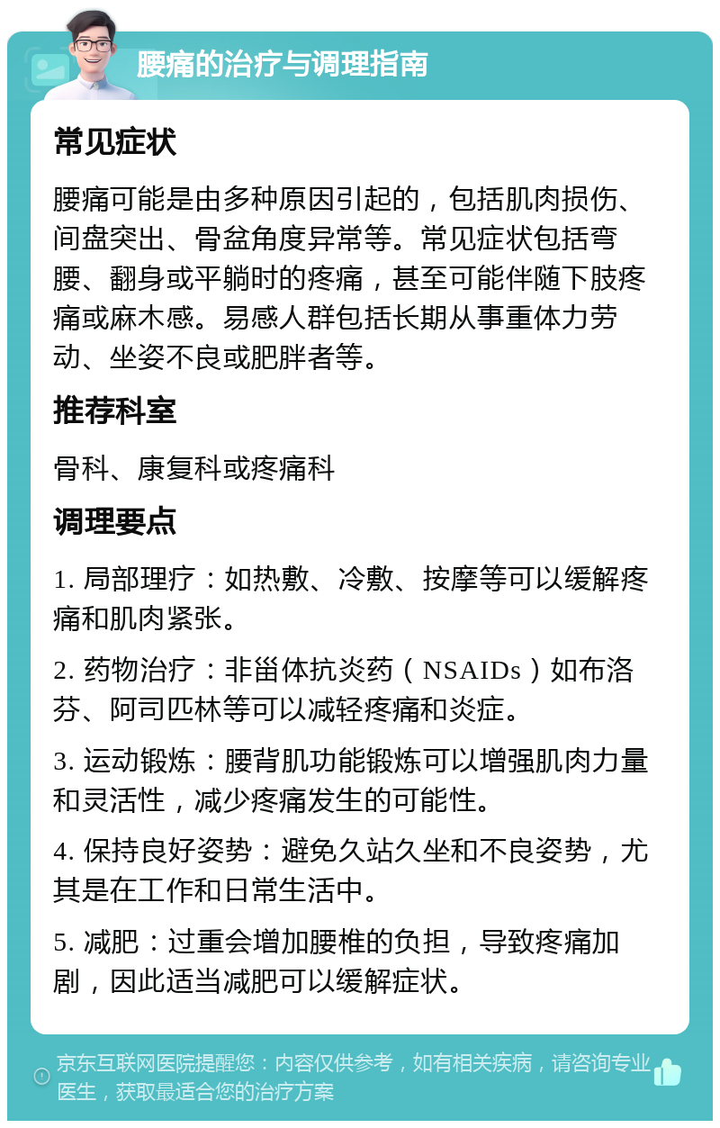 腰痛的治疗与调理指南 常见症状 腰痛可能是由多种原因引起的，包括肌肉损伤、间盘突出、骨盆角度异常等。常见症状包括弯腰、翻身或平躺时的疼痛，甚至可能伴随下肢疼痛或麻木感。易感人群包括长期从事重体力劳动、坐姿不良或肥胖者等。 推荐科室 骨科、康复科或疼痛科 调理要点 1. 局部理疗：如热敷、冷敷、按摩等可以缓解疼痛和肌肉紧张。 2. 药物治疗：非甾体抗炎药（NSAIDs）如布洛芬、阿司匹林等可以减轻疼痛和炎症。 3. 运动锻炼：腰背肌功能锻炼可以增强肌肉力量和灵活性，减少疼痛发生的可能性。 4. 保持良好姿势：避免久站久坐和不良姿势，尤其是在工作和日常生活中。 5. 减肥：过重会增加腰椎的负担，导致疼痛加剧，因此适当减肥可以缓解症状。