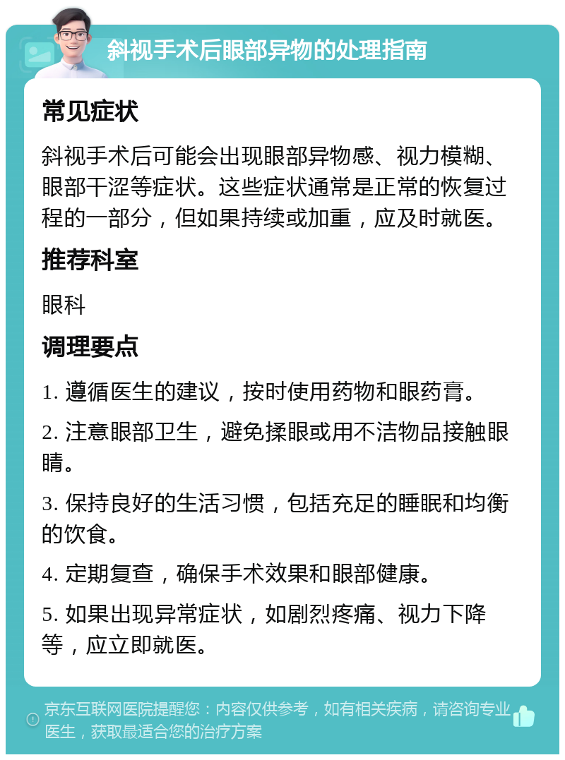 斜视手术后眼部异物的处理指南 常见症状 斜视手术后可能会出现眼部异物感、视力模糊、眼部干涩等症状。这些症状通常是正常的恢复过程的一部分，但如果持续或加重，应及时就医。 推荐科室 眼科 调理要点 1. 遵循医生的建议，按时使用药物和眼药膏。 2. 注意眼部卫生，避免揉眼或用不洁物品接触眼睛。 3. 保持良好的生活习惯，包括充足的睡眠和均衡的饮食。 4. 定期复查，确保手术效果和眼部健康。 5. 如果出现异常症状，如剧烈疼痛、视力下降等，应立即就医。