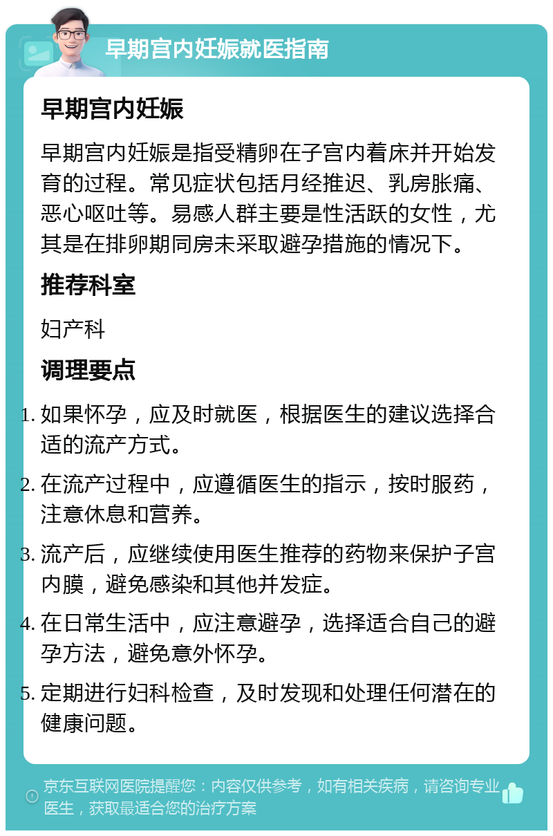 早期宫内妊娠就医指南 早期宫内妊娠 早期宫内妊娠是指受精卵在子宫内着床并开始发育的过程。常见症状包括月经推迟、乳房胀痛、恶心呕吐等。易感人群主要是性活跃的女性，尤其是在排卵期同房未采取避孕措施的情况下。 推荐科室 妇产科 调理要点 如果怀孕，应及时就医，根据医生的建议选择合适的流产方式。 在流产过程中，应遵循医生的指示，按时服药，注意休息和营养。 流产后，应继续使用医生推荐的药物来保护子宫内膜，避免感染和其他并发症。 在日常生活中，应注意避孕，选择适合自己的避孕方法，避免意外怀孕。 定期进行妇科检查，及时发现和处理任何潜在的健康问题。