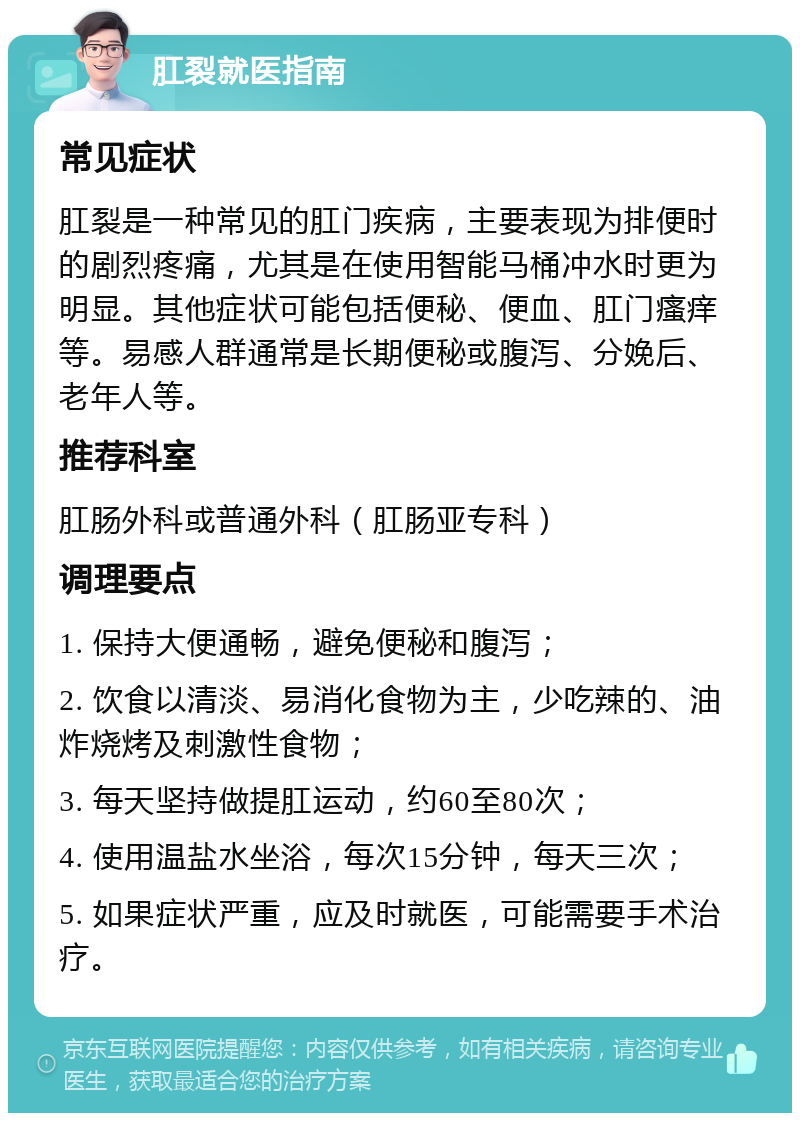 肛裂就医指南 常见症状 肛裂是一种常见的肛门疾病，主要表现为排便时的剧烈疼痛，尤其是在使用智能马桶冲水时更为明显。其他症状可能包括便秘、便血、肛门瘙痒等。易感人群通常是长期便秘或腹泻、分娩后、老年人等。 推荐科室 肛肠外科或普通外科（肛肠亚专科） 调理要点 1. 保持大便通畅，避免便秘和腹泻； 2. 饮食以清淡、易消化食物为主，少吃辣的、油炸烧烤及刺激性食物； 3. 每天坚持做提肛运动，约60至80次； 4. 使用温盐水坐浴，每次15分钟，每天三次； 5. 如果症状严重，应及时就医，可能需要手术治疗。