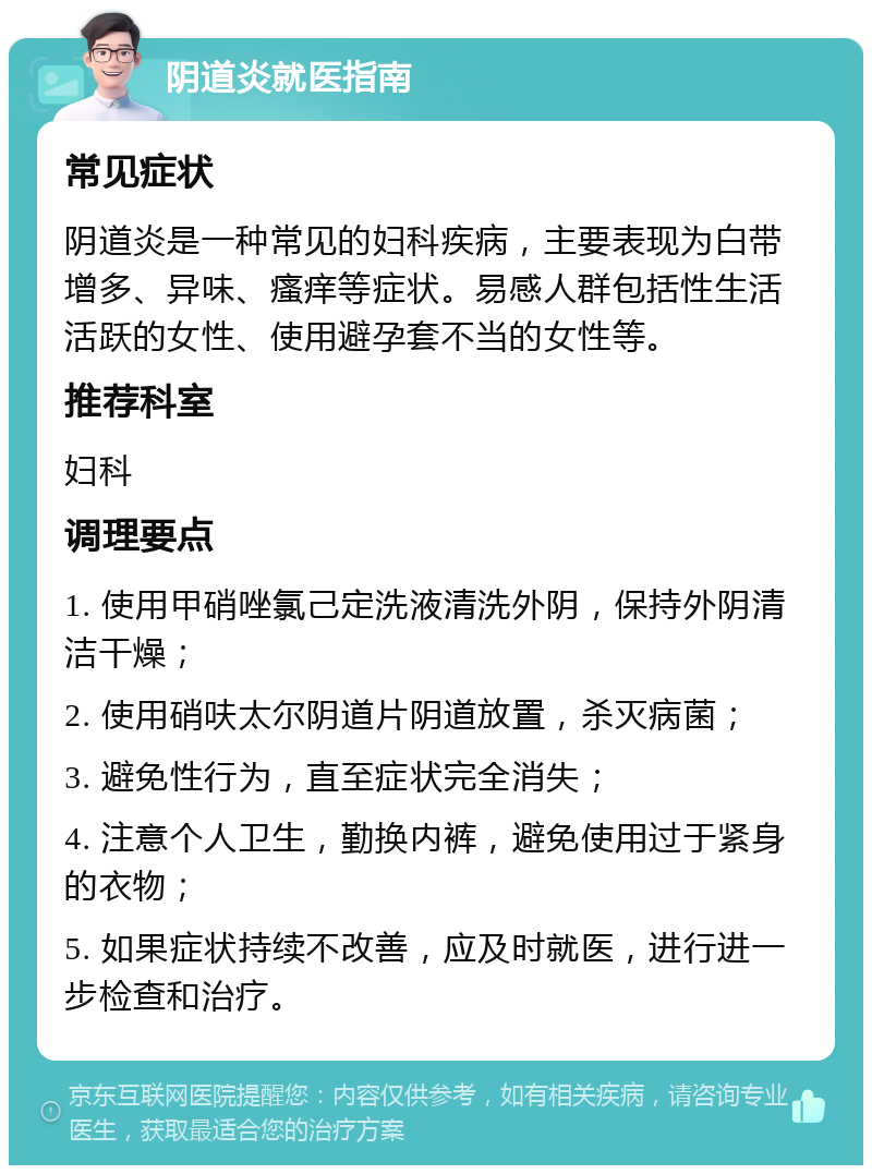 阴道炎就医指南 常见症状 阴道炎是一种常见的妇科疾病，主要表现为白带增多、异味、瘙痒等症状。易感人群包括性生活活跃的女性、使用避孕套不当的女性等。 推荐科室 妇科 调理要点 1. 使用甲硝唑氯己定洗液清洗外阴，保持外阴清洁干燥； 2. 使用硝呋太尔阴道片阴道放置，杀灭病菌； 3. 避免性行为，直至症状完全消失； 4. 注意个人卫生，勤换内裤，避免使用过于紧身的衣物； 5. 如果症状持续不改善，应及时就医，进行进一步检查和治疗。