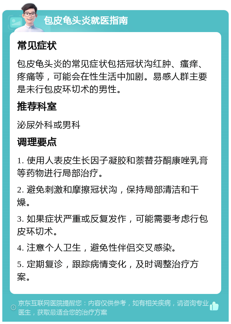 包皮龟头炎就医指南 常见症状 包皮龟头炎的常见症状包括冠状沟红肿、瘙痒、疼痛等，可能会在性生活中加剧。易感人群主要是未行包皮环切术的男性。 推荐科室 泌尿外科或男科 调理要点 1. 使用人表皮生长因子凝胶和萘替芬酮康唑乳膏等药物进行局部治疗。 2. 避免刺激和摩擦冠状沟，保持局部清洁和干燥。 3. 如果症状严重或反复发作，可能需要考虑行包皮环切术。 4. 注意个人卫生，避免性伴侣交叉感染。 5. 定期复诊，跟踪病情变化，及时调整治疗方案。