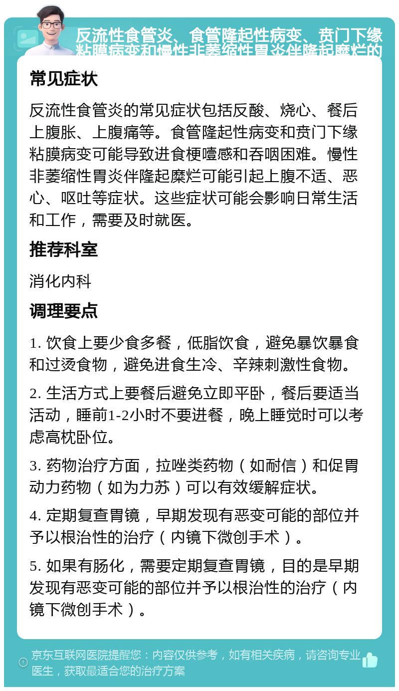 反流性食管炎、食管隆起性病变、贲门下缘粘膜病变和慢性非萎缩性胃炎伴隆起糜烂的就医指南 常见症状 反流性食管炎的常见症状包括反酸、烧心、餐后上腹胀、上腹痛等。食管隆起性病变和贲门下缘粘膜病变可能导致进食梗噎感和吞咽困难。慢性非萎缩性胃炎伴隆起糜烂可能引起上腹不适、恶心、呕吐等症状。这些症状可能会影响日常生活和工作，需要及时就医。 推荐科室 消化内科 调理要点 1. 饮食上要少食多餐，低脂饮食，避免暴饮暴食和过烫食物，避免进食生冷、辛辣刺激性食物。 2. 生活方式上要餐后避免立即平卧，餐后要适当活动，睡前1-2小时不要进餐，晚上睡觉时可以考虑高枕卧位。 3. 药物治疗方面，拉唑类药物（如耐信）和促胃动力药物（如为力苏）可以有效缓解症状。 4. 定期复查胃镜，早期发现有恶变可能的部位并予以根治性的治疗（内镜下微创手术）。 5. 如果有肠化，需要定期复查胃镜，目的是早期发现有恶变可能的部位并予以根治性的治疗（内镜下微创手术）。