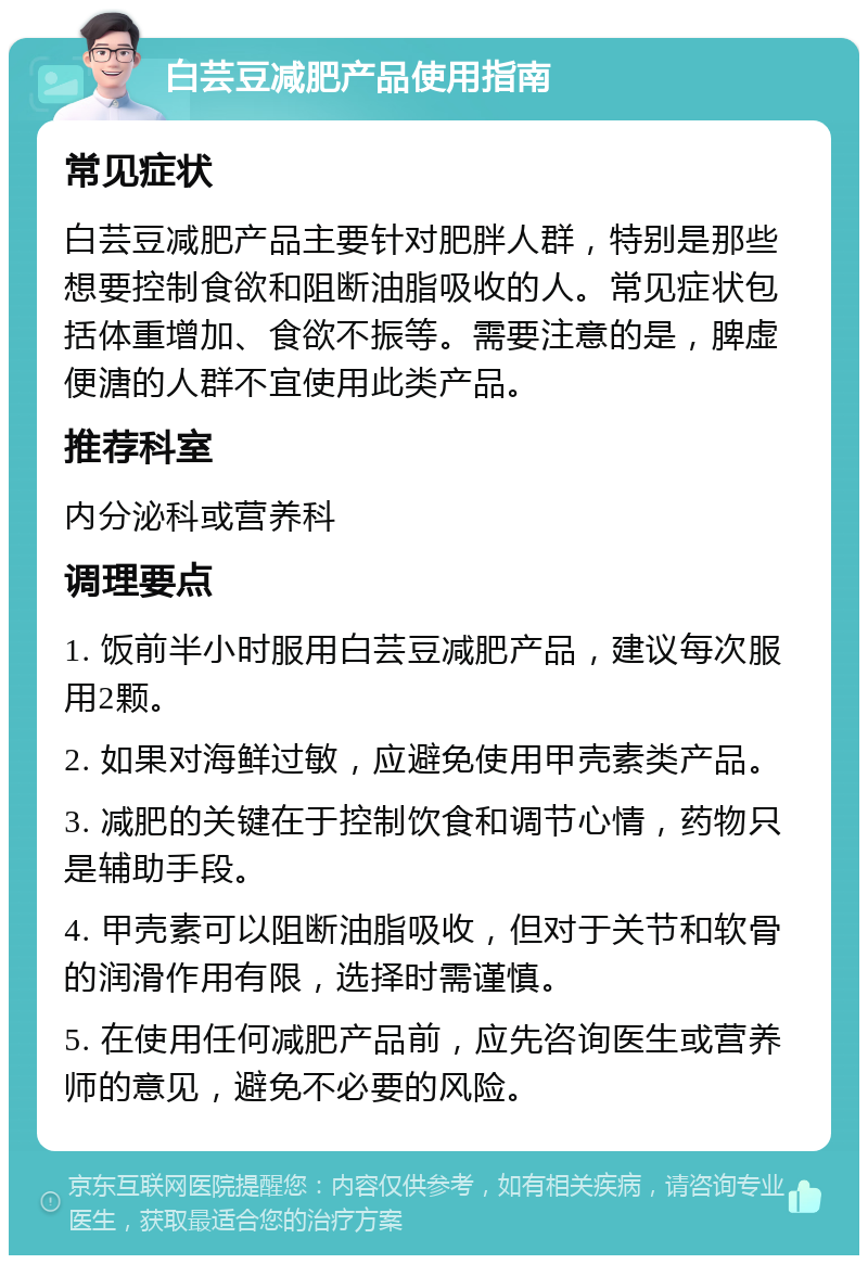 白芸豆减肥产品使用指南 常见症状 白芸豆减肥产品主要针对肥胖人群，特别是那些想要控制食欲和阻断油脂吸收的人。常见症状包括体重增加、食欲不振等。需要注意的是，脾虚便溏的人群不宜使用此类产品。 推荐科室 内分泌科或营养科 调理要点 1. 饭前半小时服用白芸豆减肥产品，建议每次服用2颗。 2. 如果对海鲜过敏，应避免使用甲壳素类产品。 3. 减肥的关键在于控制饮食和调节心情，药物只是辅助手段。 4. 甲壳素可以阻断油脂吸收，但对于关节和软骨的润滑作用有限，选择时需谨慎。 5. 在使用任何减肥产品前，应先咨询医生或营养师的意见，避免不必要的风险。