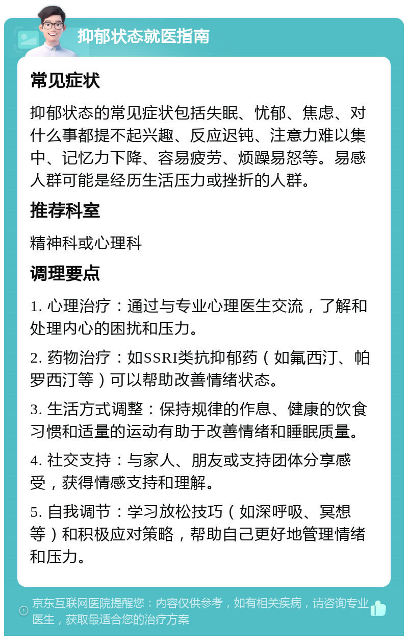 抑郁状态就医指南 常见症状 抑郁状态的常见症状包括失眠、忧郁、焦虑、对什么事都提不起兴趣、反应迟钝、注意力难以集中、记忆力下降、容易疲劳、烦躁易怒等。易感人群可能是经历生活压力或挫折的人群。 推荐科室 精神科或心理科 调理要点 1. 心理治疗：通过与专业心理医生交流，了解和处理内心的困扰和压力。 2. 药物治疗：如SSRI类抗抑郁药（如氟西汀、帕罗西汀等）可以帮助改善情绪状态。 3. 生活方式调整：保持规律的作息、健康的饮食习惯和适量的运动有助于改善情绪和睡眠质量。 4. 社交支持：与家人、朋友或支持团体分享感受，获得情感支持和理解。 5. 自我调节：学习放松技巧（如深呼吸、冥想等）和积极应对策略，帮助自己更好地管理情绪和压力。