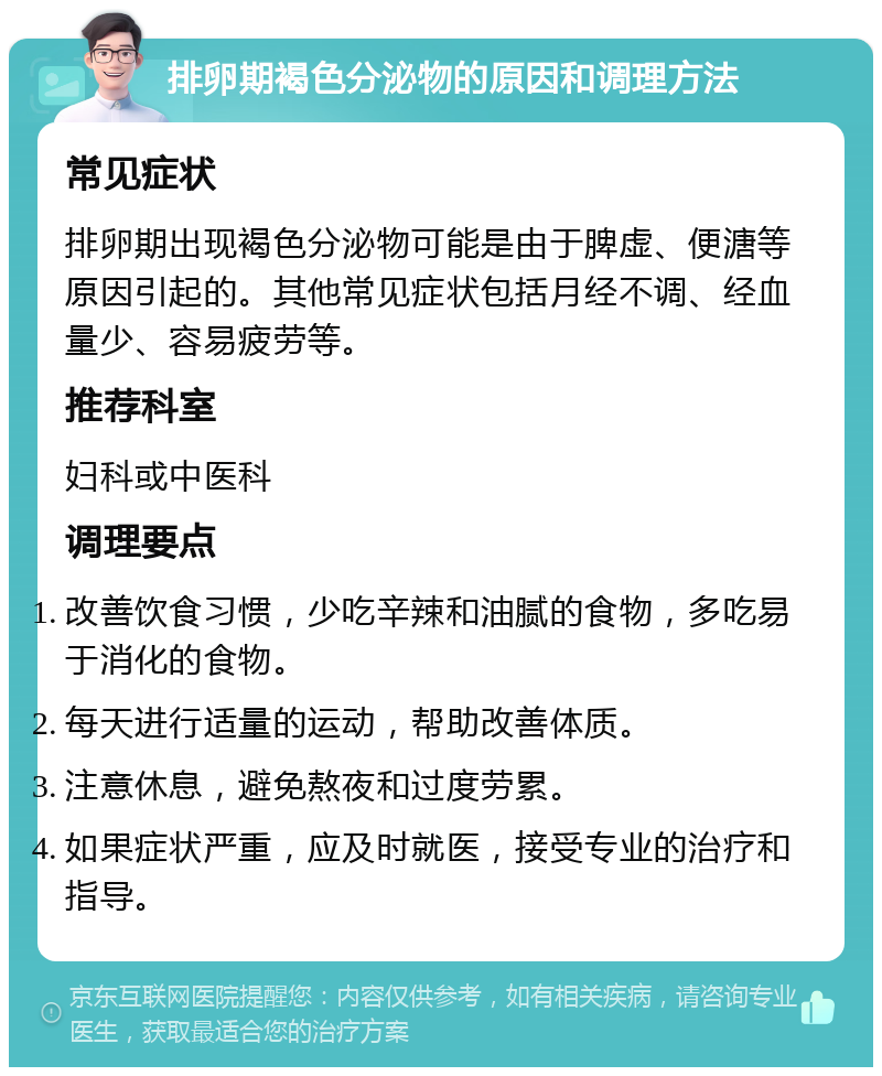 排卵期褐色分泌物的原因和调理方法 常见症状 排卵期出现褐色分泌物可能是由于脾虚、便溏等原因引起的。其他常见症状包括月经不调、经血量少、容易疲劳等。 推荐科室 妇科或中医科 调理要点 改善饮食习惯，少吃辛辣和油腻的食物，多吃易于消化的食物。 每天进行适量的运动，帮助改善体质。 注意休息，避免熬夜和过度劳累。 如果症状严重，应及时就医，接受专业的治疗和指导。