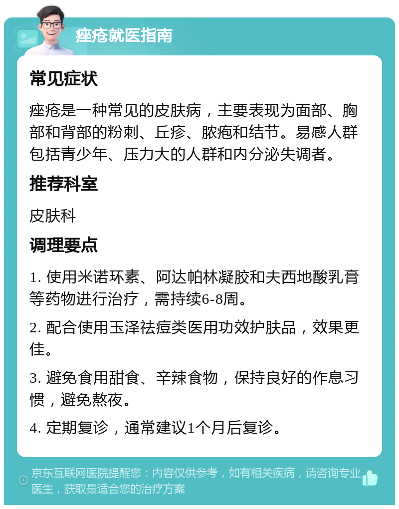 痤疮就医指南 常见症状 痤疮是一种常见的皮肤病，主要表现为面部、胸部和背部的粉刺、丘疹、脓疱和结节。易感人群包括青少年、压力大的人群和内分泌失调者。 推荐科室 皮肤科 调理要点 1. 使用米诺环素、阿达帕林凝胶和夫西地酸乳膏等药物进行治疗，需持续6-8周。 2. 配合使用玉泽祛痘类医用功效护肤品，效果更佳。 3. 避免食用甜食、辛辣食物，保持良好的作息习惯，避免熬夜。 4. 定期复诊，通常建议1个月后复诊。