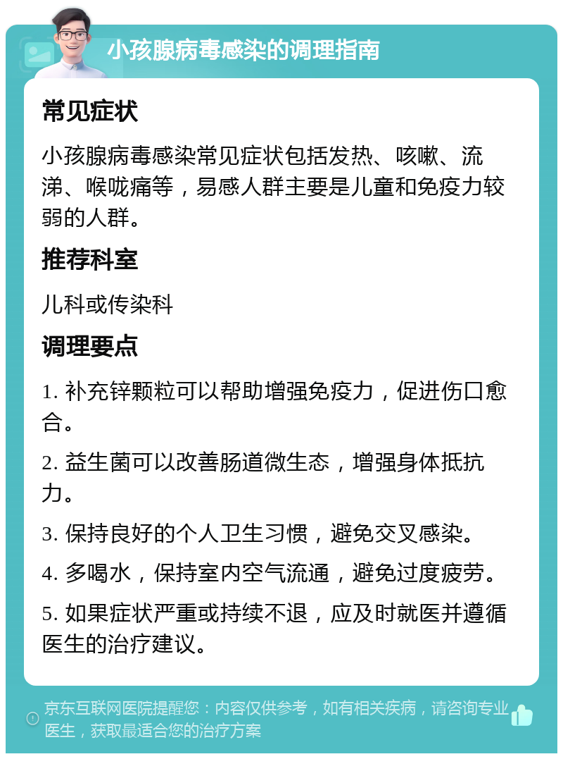 小孩腺病毒感染的调理指南 常见症状 小孩腺病毒感染常见症状包括发热、咳嗽、流涕、喉咙痛等，易感人群主要是儿童和免疫力较弱的人群。 推荐科室 儿科或传染科 调理要点 1. 补充锌颗粒可以帮助增强免疫力，促进伤口愈合。 2. 益生菌可以改善肠道微生态，增强身体抵抗力。 3. 保持良好的个人卫生习惯，避免交叉感染。 4. 多喝水，保持室内空气流通，避免过度疲劳。 5. 如果症状严重或持续不退，应及时就医并遵循医生的治疗建议。