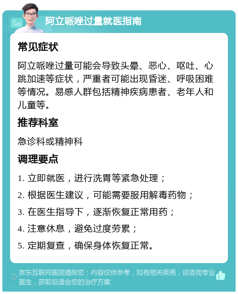 阿立哌唑过量就医指南 常见症状 阿立哌唑过量可能会导致头晕、恶心、呕吐、心跳加速等症状，严重者可能出现昏迷、呼吸困难等情况。易感人群包括精神疾病患者、老年人和儿童等。 推荐科室 急诊科或精神科 调理要点 1. 立即就医，进行洗胃等紧急处理； 2. 根据医生建议，可能需要服用解毒药物； 3. 在医生指导下，逐渐恢复正常用药； 4. 注意休息，避免过度劳累； 5. 定期复查，确保身体恢复正常。