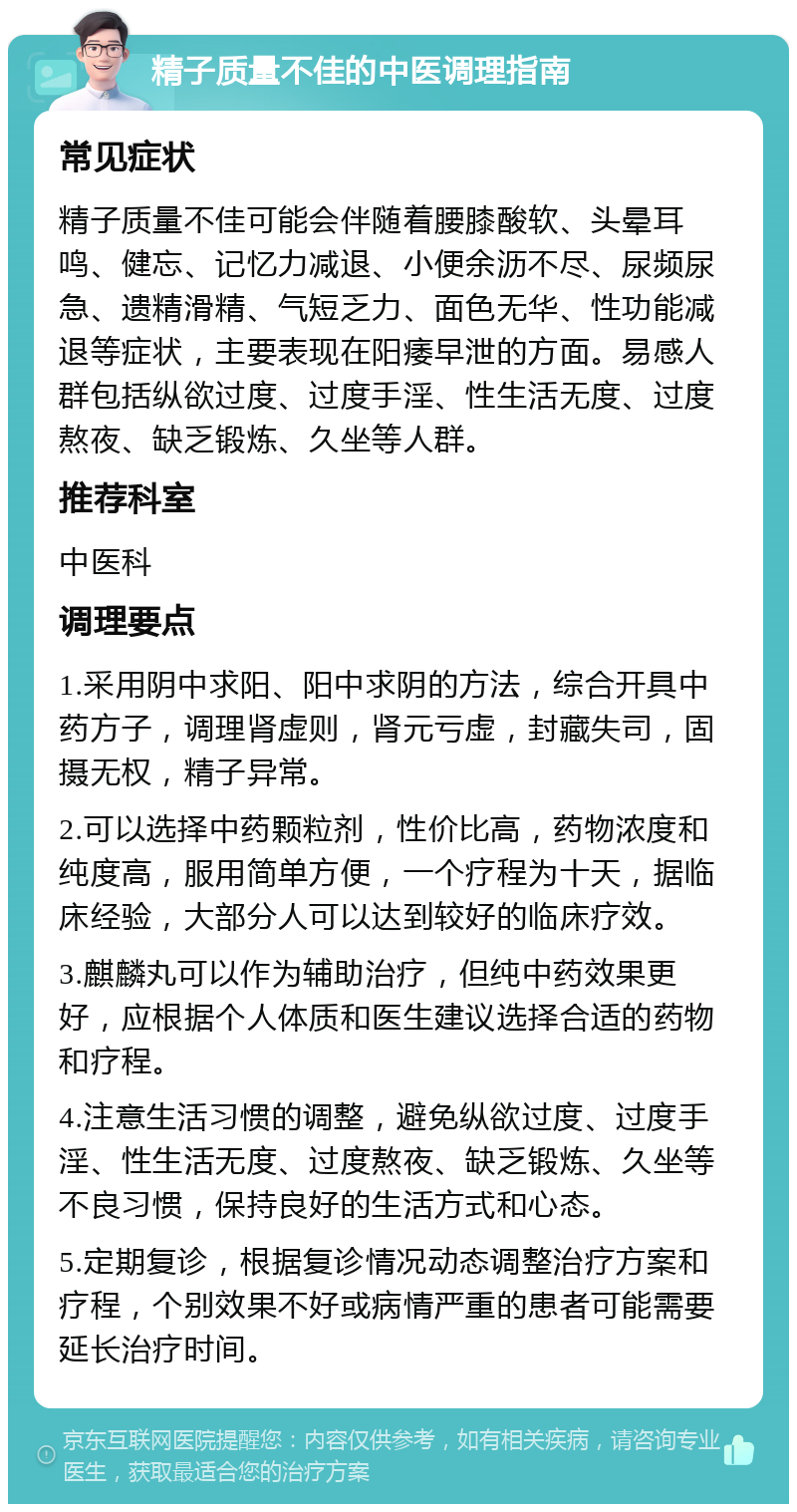 精子质量不佳的中医调理指南 常见症状 精子质量不佳可能会伴随着腰膝酸软、头晕耳鸣、健忘、记忆力减退、小便余沥不尽、尿频尿急、遗精滑精、气短乏力、面色无华、性功能减退等症状，主要表现在阳痿早泄的方面。易感人群包括纵欲过度、过度手淫、性生活无度、过度熬夜、缺乏锻炼、久坐等人群。 推荐科室 中医科 调理要点 1.采用阴中求阳、阳中求阴的方法，综合开具中药方子，调理肾虚则，肾元亏虚，封藏失司，固摄无权，精子异常。 2.可以选择中药颗粒剂，性价比高，药物浓度和纯度高，服用简单方便，一个疗程为十天，据临床经验，大部分人可以达到较好的临床疗效。 3.麒麟丸可以作为辅助治疗，但纯中药效果更好，应根据个人体质和医生建议选择合适的药物和疗程。 4.注意生活习惯的调整，避免纵欲过度、过度手淫、性生活无度、过度熬夜、缺乏锻炼、久坐等不良习惯，保持良好的生活方式和心态。 5.定期复诊，根据复诊情况动态调整治疗方案和疗程，个别效果不好或病情严重的患者可能需要延长治疗时间。