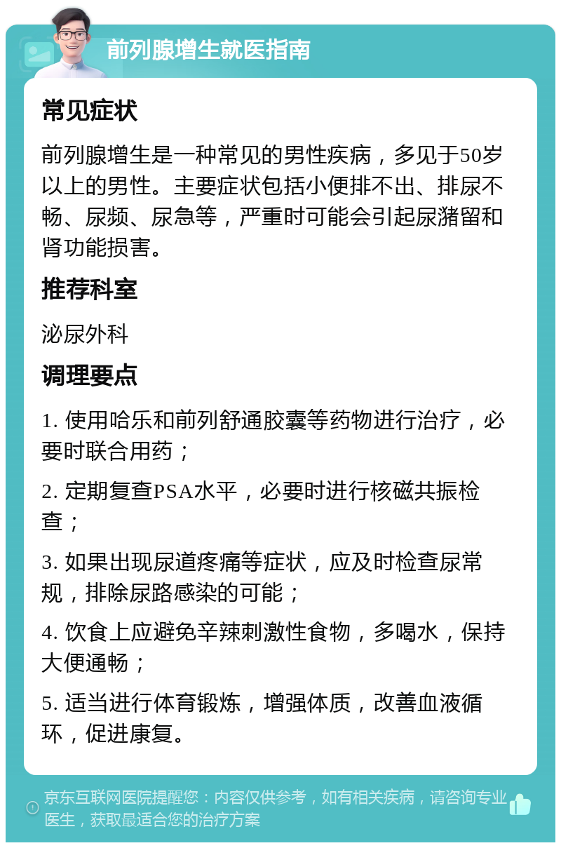 前列腺增生就医指南 常见症状 前列腺增生是一种常见的男性疾病，多见于50岁以上的男性。主要症状包括小便排不出、排尿不畅、尿频、尿急等，严重时可能会引起尿潴留和肾功能损害。 推荐科室 泌尿外科 调理要点 1. 使用哈乐和前列舒通胶囊等药物进行治疗，必要时联合用药； 2. 定期复查PSA水平，必要时进行核磁共振检查； 3. 如果出现尿道疼痛等症状，应及时检查尿常规，排除尿路感染的可能； 4. 饮食上应避免辛辣刺激性食物，多喝水，保持大便通畅； 5. 适当进行体育锻炼，增强体质，改善血液循环，促进康复。