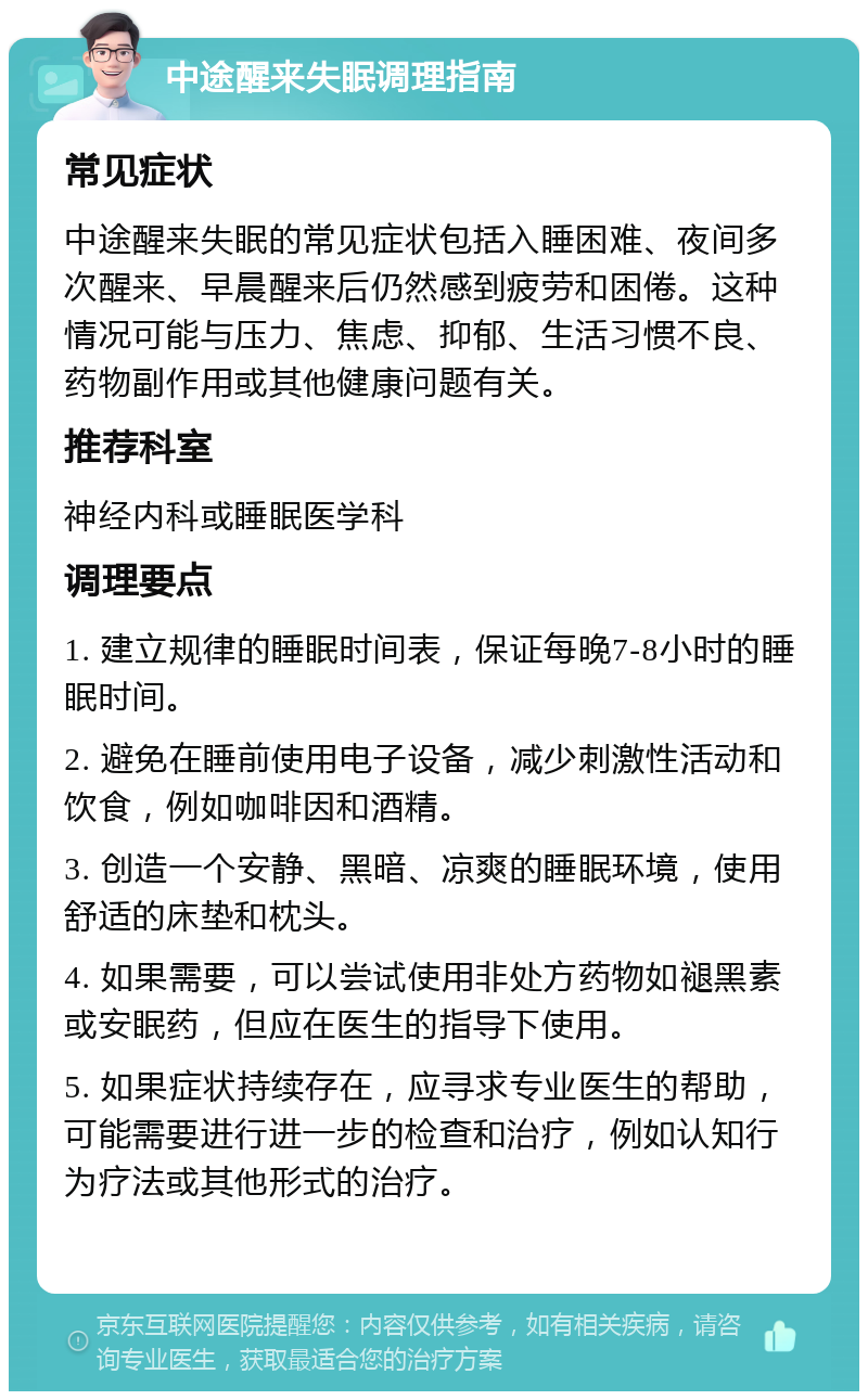 中途醒来失眠调理指南 常见症状 中途醒来失眠的常见症状包括入睡困难、夜间多次醒来、早晨醒来后仍然感到疲劳和困倦。这种情况可能与压力、焦虑、抑郁、生活习惯不良、药物副作用或其他健康问题有关。 推荐科室 神经内科或睡眠医学科 调理要点 1. 建立规律的睡眠时间表，保证每晚7-8小时的睡眠时间。 2. 避免在睡前使用电子设备，减少刺激性活动和饮食，例如咖啡因和酒精。 3. 创造一个安静、黑暗、凉爽的睡眠环境，使用舒适的床垫和枕头。 4. 如果需要，可以尝试使用非处方药物如褪黑素或安眠药，但应在医生的指导下使用。 5. 如果症状持续存在，应寻求专业医生的帮助，可能需要进行进一步的检查和治疗，例如认知行为疗法或其他形式的治疗。