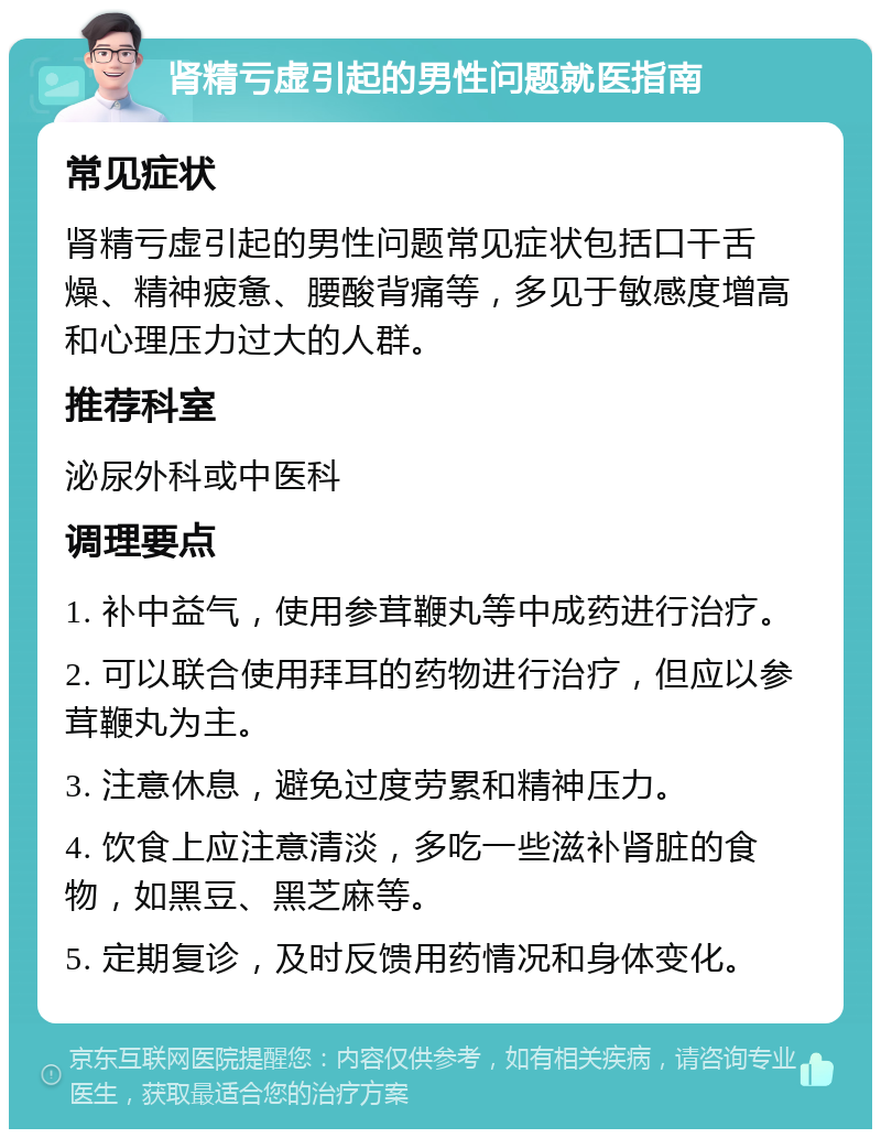 肾精亏虚引起的男性问题就医指南 常见症状 肾精亏虚引起的男性问题常见症状包括口干舌燥、精神疲惫、腰酸背痛等，多见于敏感度增高和心理压力过大的人群。 推荐科室 泌尿外科或中医科 调理要点 1. 补中益气，使用参茸鞭丸等中成药进行治疗。 2. 可以联合使用拜耳的药物进行治疗，但应以参茸鞭丸为主。 3. 注意休息，避免过度劳累和精神压力。 4. 饮食上应注意清淡，多吃一些滋补肾脏的食物，如黑豆、黑芝麻等。 5. 定期复诊，及时反馈用药情况和身体变化。