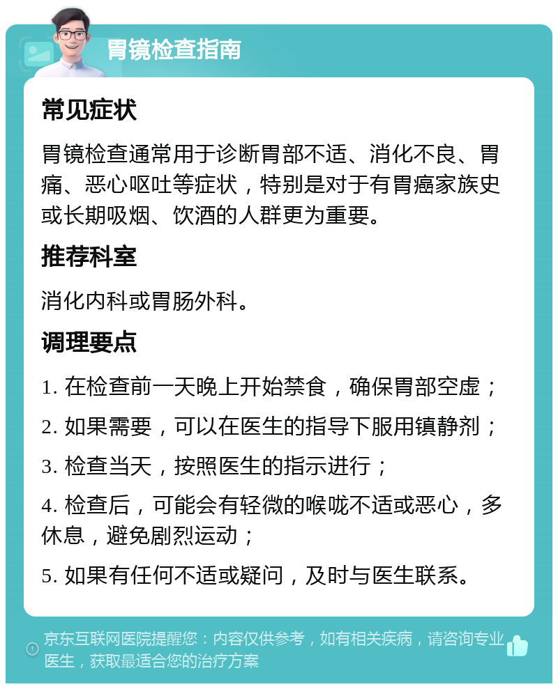 胃镜检查指南 常见症状 胃镜检查通常用于诊断胃部不适、消化不良、胃痛、恶心呕吐等症状，特别是对于有胃癌家族史或长期吸烟、饮酒的人群更为重要。 推荐科室 消化内科或胃肠外科。 调理要点 1. 在检查前一天晚上开始禁食，确保胃部空虚； 2. 如果需要，可以在医生的指导下服用镇静剂； 3. 检查当天，按照医生的指示进行； 4. 检查后，可能会有轻微的喉咙不适或恶心，多休息，避免剧烈运动； 5. 如果有任何不适或疑问，及时与医生联系。